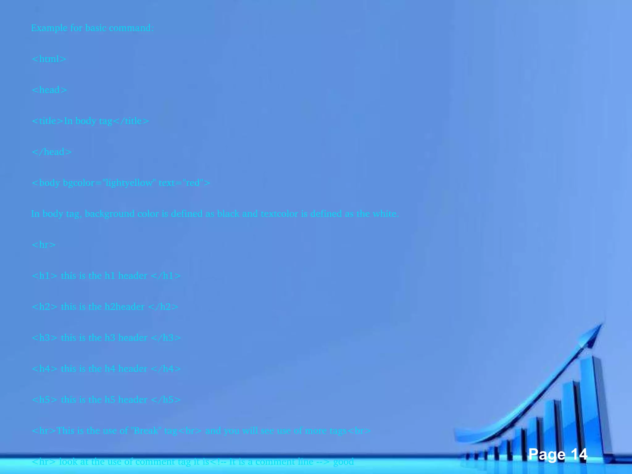 Example for basic command: <html> <head> <title>In body tag</title> </head> <body bgcolor="lightyellow" text="red"> In body tag, background color is defined as black and textcolor is defined as the white. <hr> <h1> this is the h1 header </h1> <h2> this is the h2header </h2> <h3> this is the h3 header </h3> <h4> this is the h4 header </h4> <h5> this is the h5 header </h5> <hr>This is the use of "Break" tag<br> and you will see use of more tags<br> <hr> look at the use of comment tag it is<!-- It is a comment line --> good <hr><p> This is the use of paragraph tag and you will see use of more tags </p> The effect of "hr" tag <br> <hr> </body> </html> 