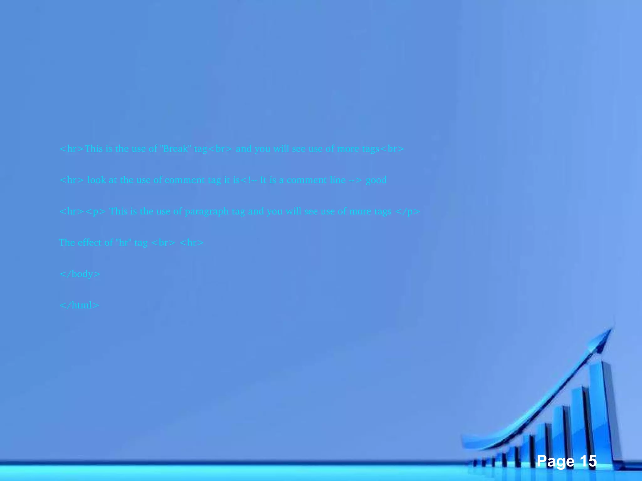 <hr>This is the use of "Break" tag<br> and you will see use of more tags<br> <hr> look at the use of comment tag it is<!-- It is a comment line --> good <hr><p> This is the use of paragraph tag and you will see use of more tags </p> The effect of "hr" tag <br> <hr> </body> </html> 
