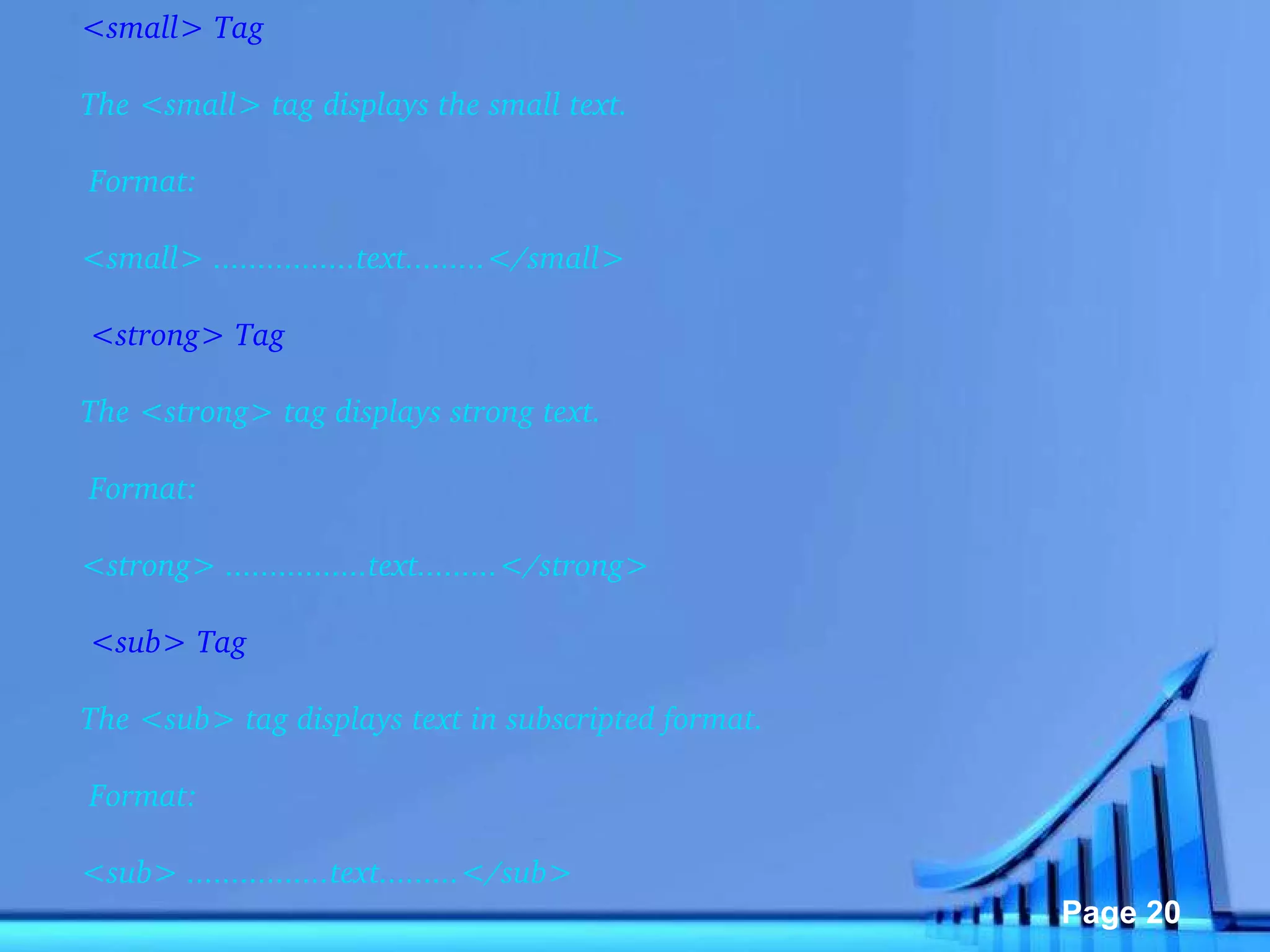 <small> Tag The <small> tag displays the small text.   Format: <small> ................text.........</small>   <strong> Tag The <strong> tag displays strong text.   Format: <strong> ................text.........</strong>   <sub> Tag The <sub> tag displays text in subscripted format.   Format: <sub> ................text.........</sub> 