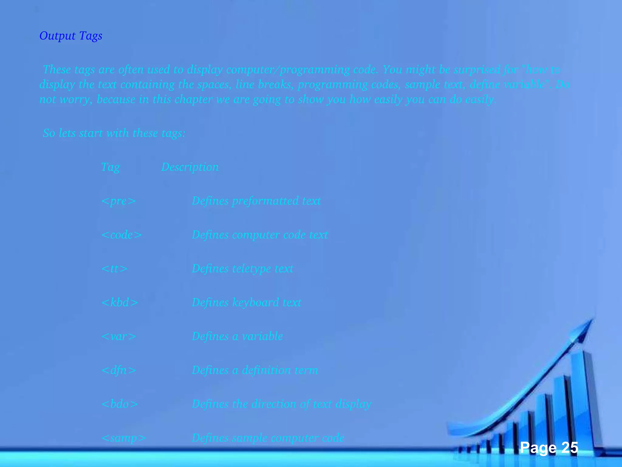 Output Tags   These tags are often used to display computer/programming code. You might be surprised for "how to display the text containing the spaces, line breaks, programming codes, sample text, define variable". Do not worry, because in this chapter we are going to show you how easily you can do easily.    So lets start with these tags:    Tag Description <pre> Defines preformatted text <code> Defines computer code text <tt> Defines teletype text <kbd> Defines keyboard text <var> Defines a variable <dfn> Defines a definition term <bdo> Defines the direction of text display <samp> Defines sample computer code   