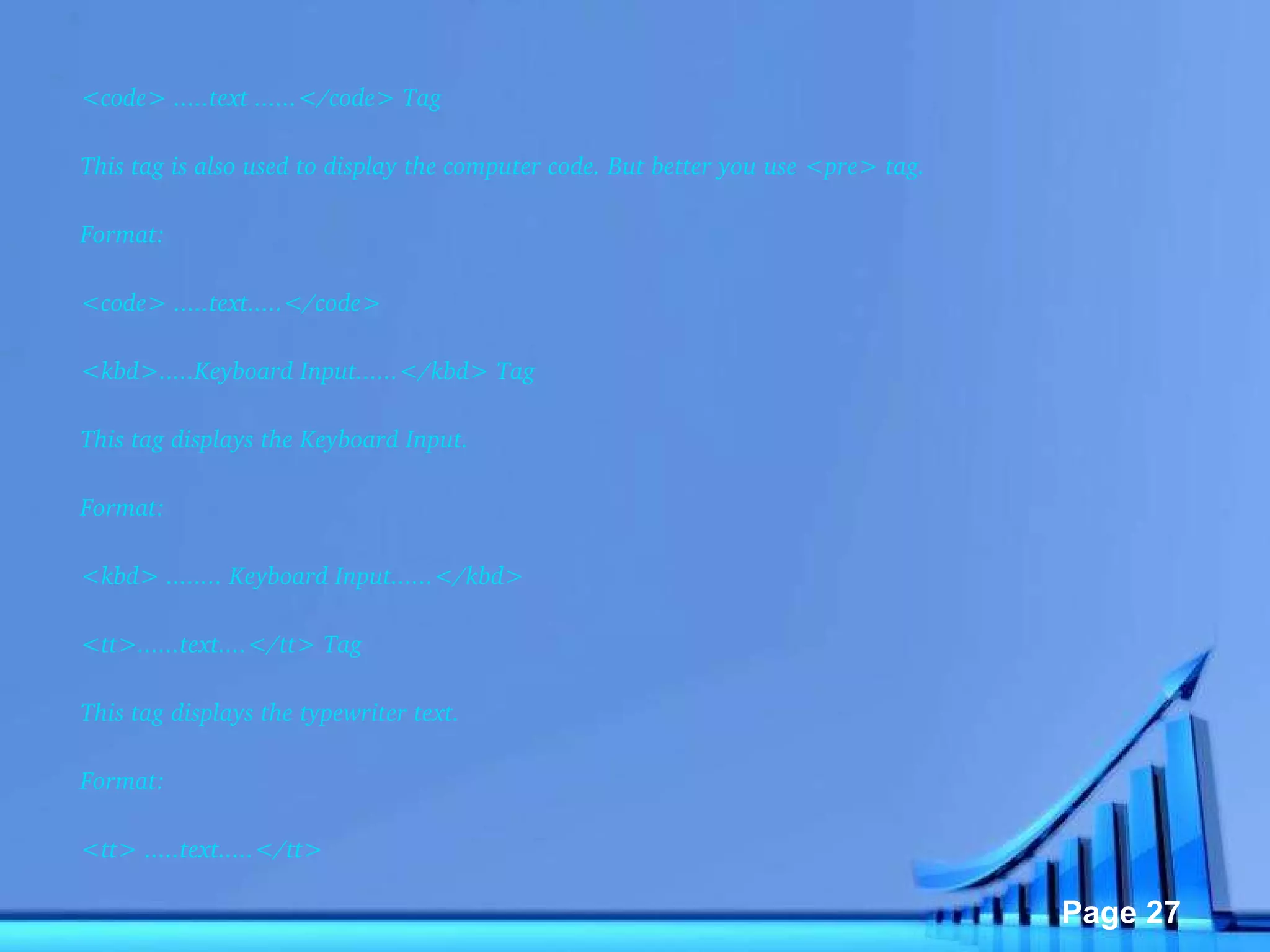 <code> .....text ......</code> Tag  This tag is also used to display the computer code. But better you use <pre> tag. Format: <code> .....text.....</code>  <kbd>.....Keyboard Input......</kbd> Tag  This tag displays the Keyboard Input. Format: <kbd> ........ Keyboard Input......</kbd>  <tt>......text....</tt> Tag  This tag displays the typewriter text. Format: <tt> .....text.....</tt>  