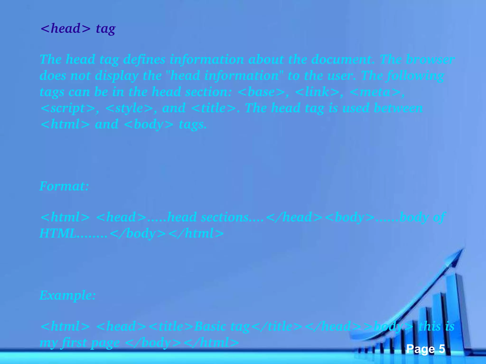 <head> tag The head tag defines information about the document. The browser does not display the "head information" to the user. The following tags can be in the head section: <base>, <link>, <meta>, <script>, <style>, and <title>. The head tag is used between <html> and <body> tags.   Format: <html> <head>.....head sections....</head><body>......body of HTML........</body></html>   Example: <html> <head><title>Basic tag</title></head>>body> this is my first page </body></html> 