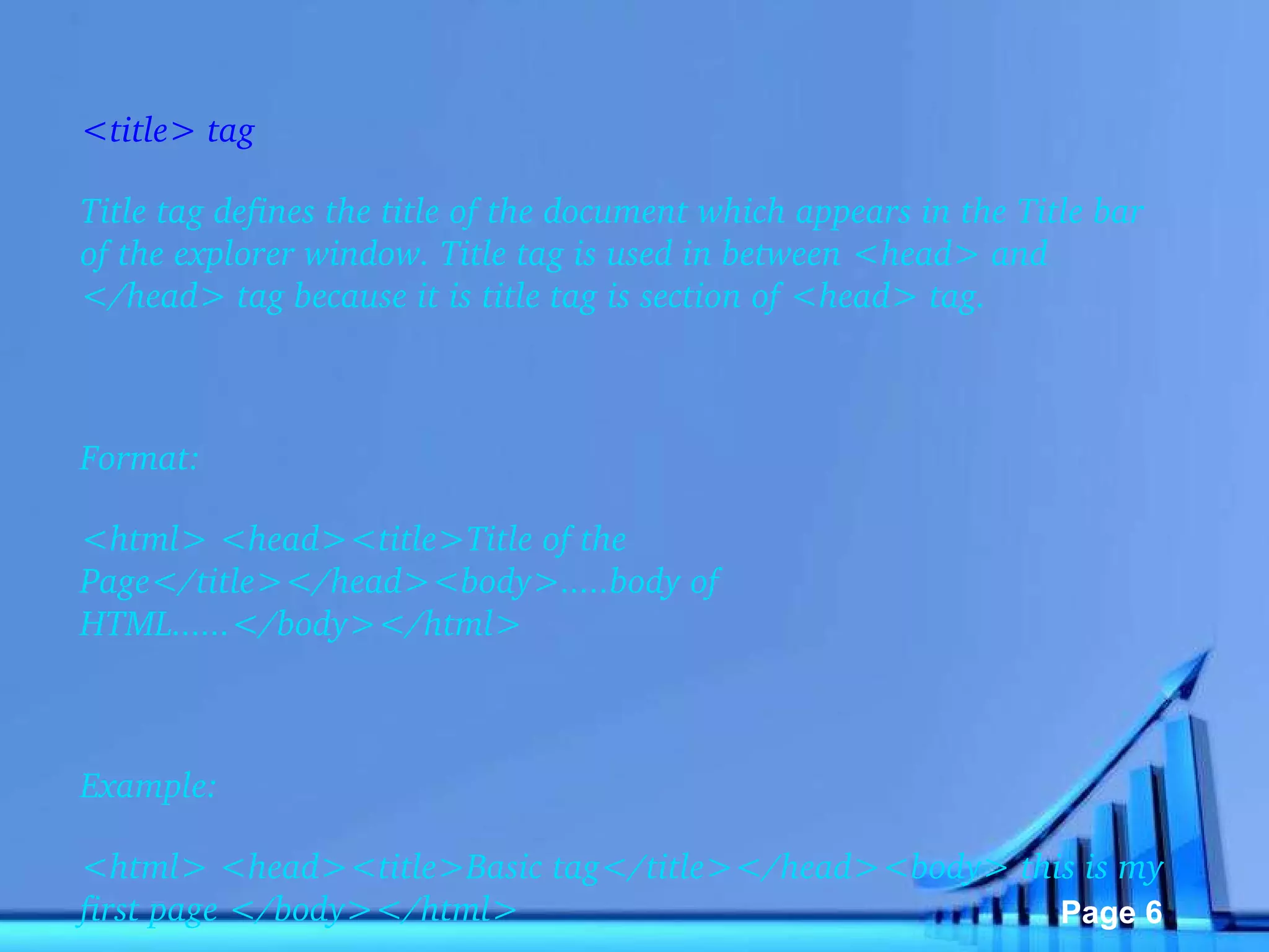 <title> tag Title tag defines the title of the document which appears in the Title bar of the explorer window. Title tag is used in between <head> and </head> tag because it is title tag is section of <head> tag.   Format: <html> <head><title>Title of the Page</title></head><body>.....body of HTML......</body></html>   Example: <html> <head><title>Basic tag</title></head><body> this is my first page </body></html> 