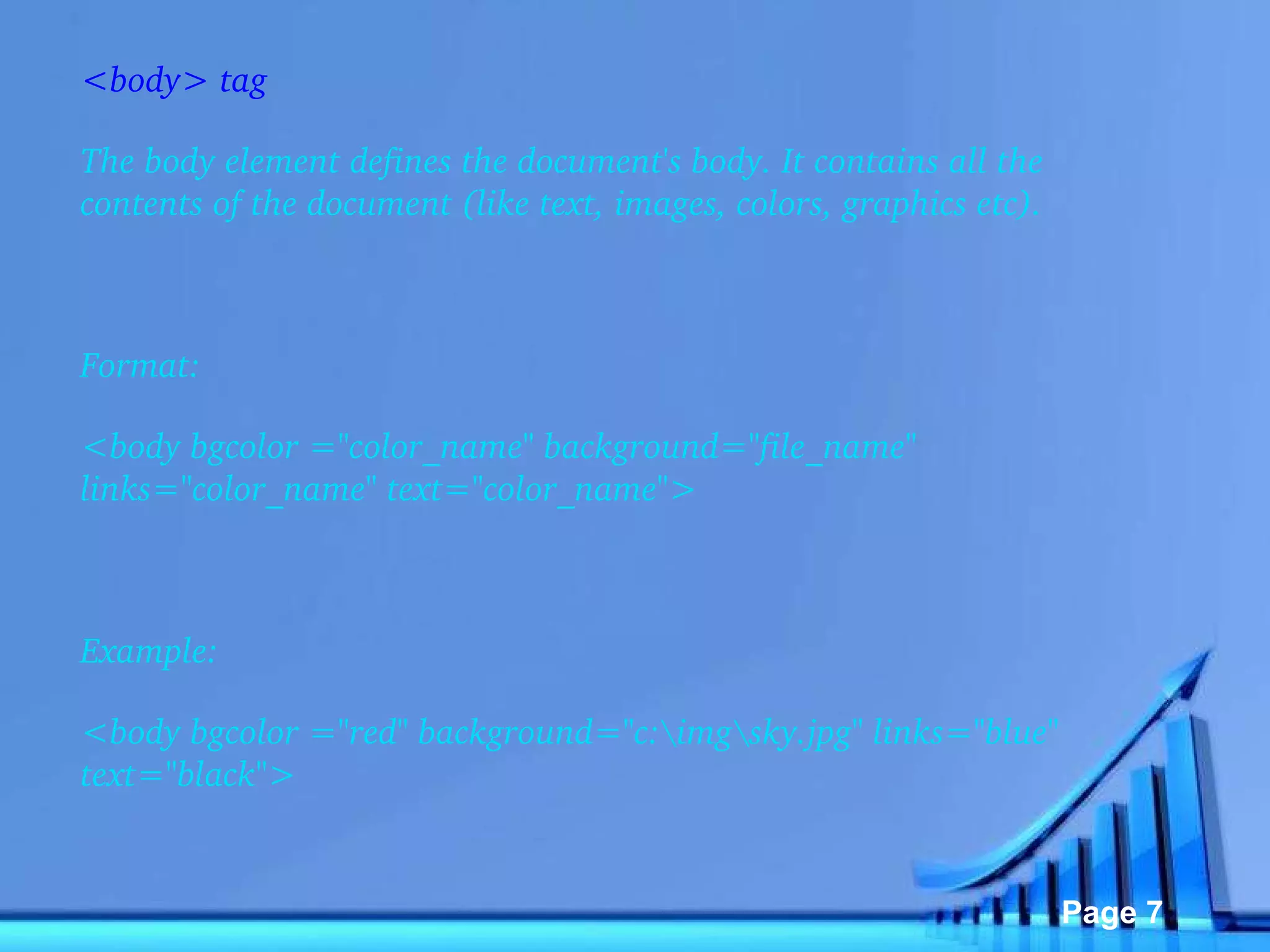 <body> tag The body element defines the document's body. It contains all the contents of the document (like text, images, colors, graphics etc).   Format: <body bgcolor ="color_name" background="file_name" links="color_name" text="color_name">    Example: <body bgcolor ="red" background="c:\img\sky.jpg" links="blue" text="black">   