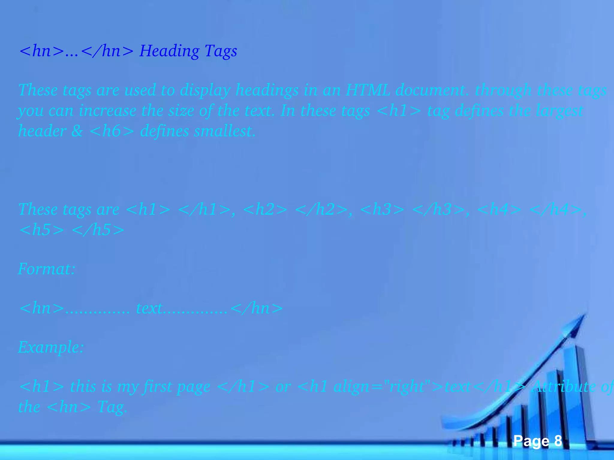 <hn>...</hn> Heading Tags These tags are used to display headings in an HTML document. through these tags you can increase the size of the text. In these tags <h1> tag defines the largest header & <h6> defines smallest.   These tags are <h1> </h1>, <h2> </h2>, <h3> </h3>, <h4> </h4>, <h5> </h5> Format: <hn>.............. text..............</hn> Example: <h1> this is my first page </h1> or <h1 align="right">text</h1> Attribute of the <hn> Tag. 