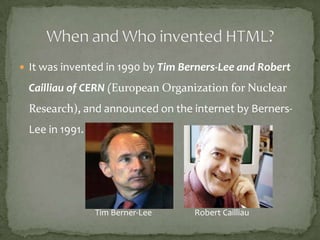  It was invented in 1990 by Tim Berners-Lee and Robert

 Cailliau of CERN (European Organization for Nuclear
 Research), and announced on the internet by Berners-
 Lee in 1991.




                Tim Berner-Lee     Robert Cailliau
 