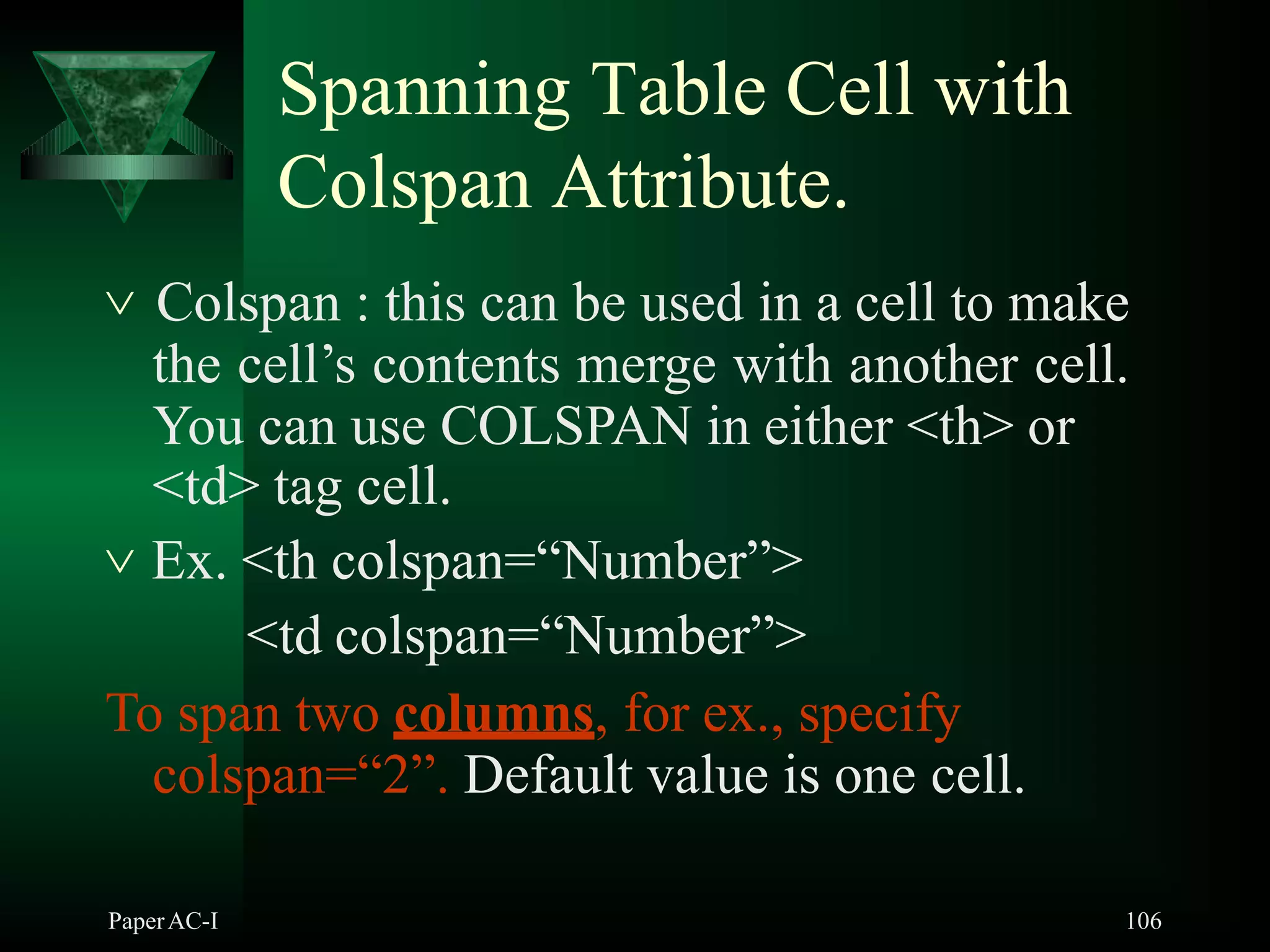 Spanning Table Cell with
Colspan Attribute.
PaperAC-I 106
 Colspan : this can be used in a cell to make
the cell’s contents merge with another cell.
You can use COLSPAN in either <th> or
<td> tag cell.
 Ex. <th colspan=“Number”>
<td colspan=“Number”>
To span two columns, for ex., specify
colspan=“2”. Default value is one cell.
 