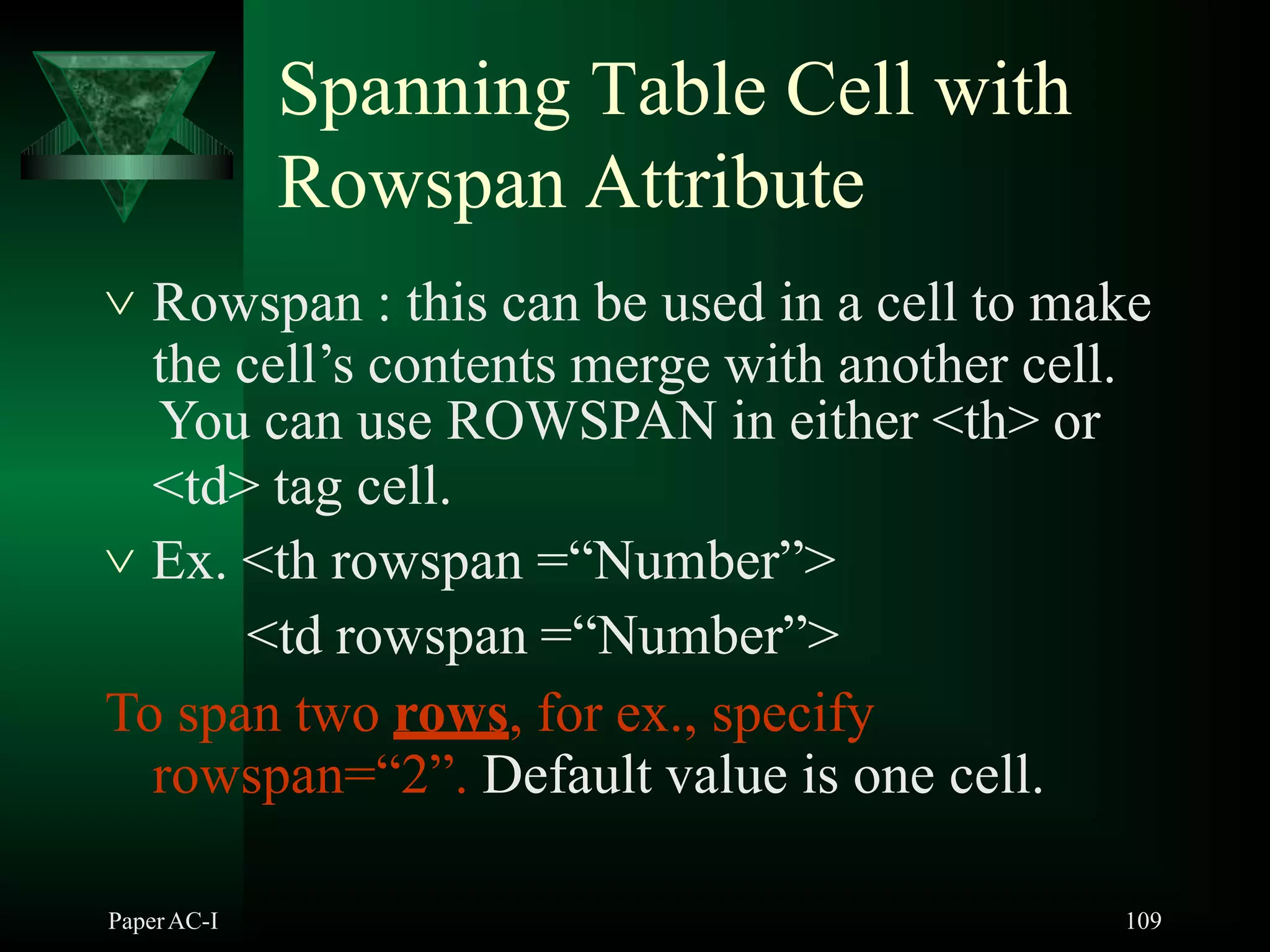 Spanning Table Cell with
Rowspan Attribute
PaperAC-I 109
 Rowspan : this can be used in a cell to make
the cell’s contents merge with another cell.
You can use ROWSPAN in either <th> or
<td> tag cell.
 Ex. <th rowspan =“Number”>
<td rowspan =“Number”>
To span two rows, for ex., specify
rowspan=“2”. Default value is one cell.
 