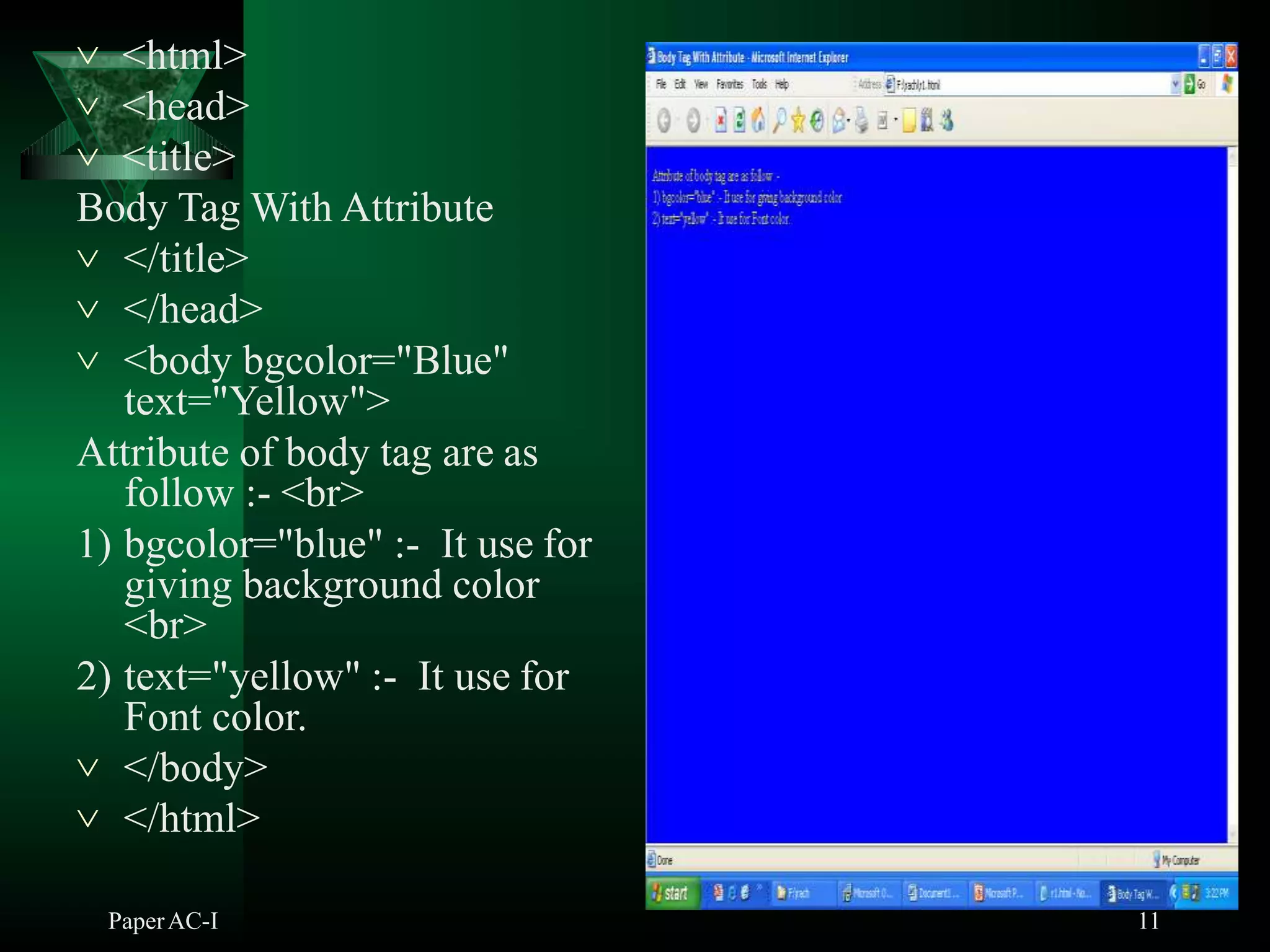  <html>
 <head>
 <title>
Body Tag With Attribute
 </title>
 </head>
 <body bgcolor="Blue"
text="Yellow">
Attribute of body tag are as
follow :- <br>
1) bgcolor="blue" :- It use for
giving background color
<br>
2) text="yellow" :- It use for
Font color.
 </body>
 </html>
PaperAC-I 11
 