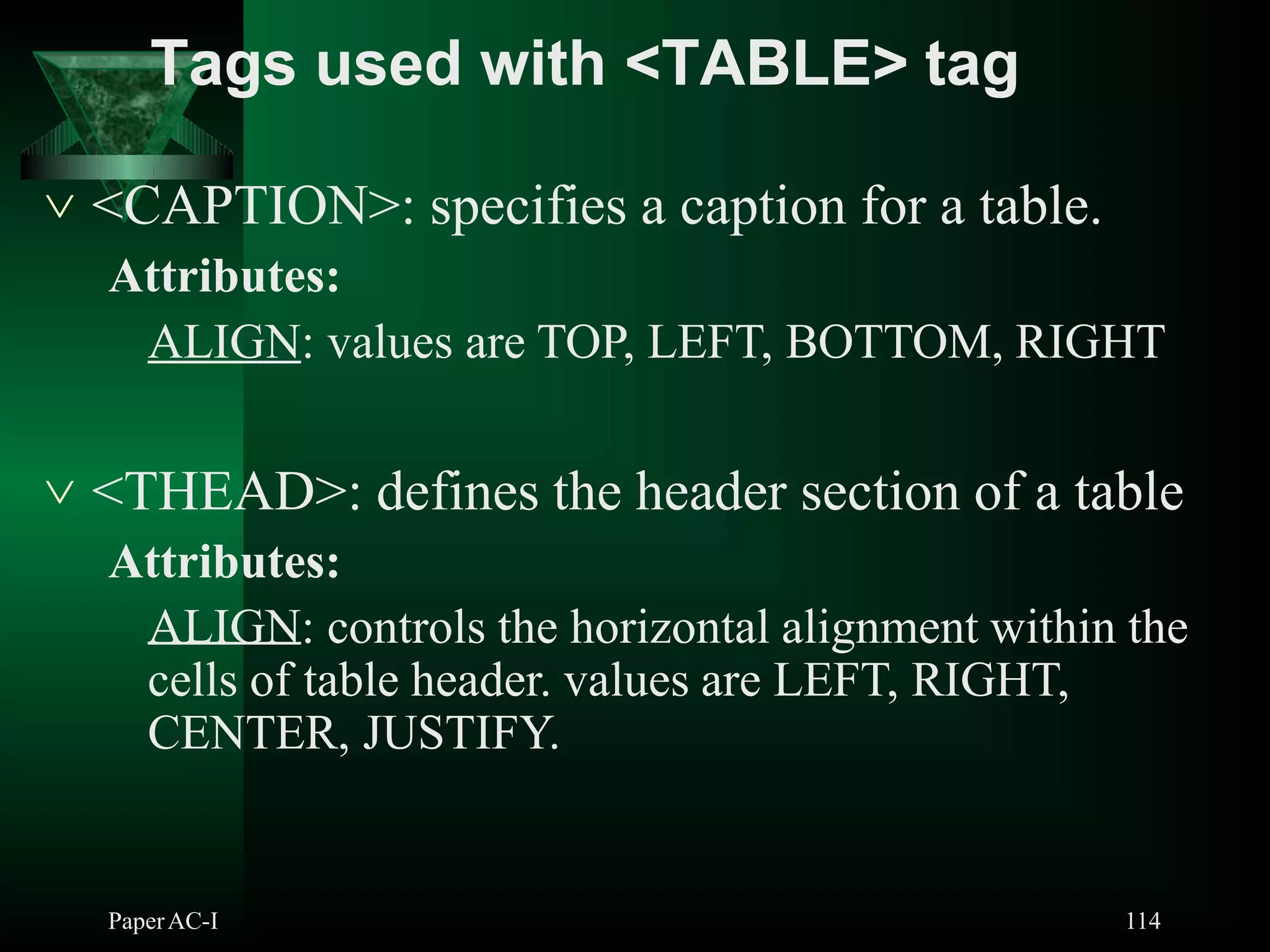  <CAPTION>: specifies a caption for a table.
Attributes:
ALIGN: values are TOP, LEFT, BOTTOM, RIGHT
 <THEAD>: defines the header section of a table
Attributes:
ALIGN: controls the horizontal alignment within the
cells of table header. values are LEFT, RIGHT,
CENTER, JUSTIFY.
PaperAC-I 114
Tags used with <TABLE> tag
 