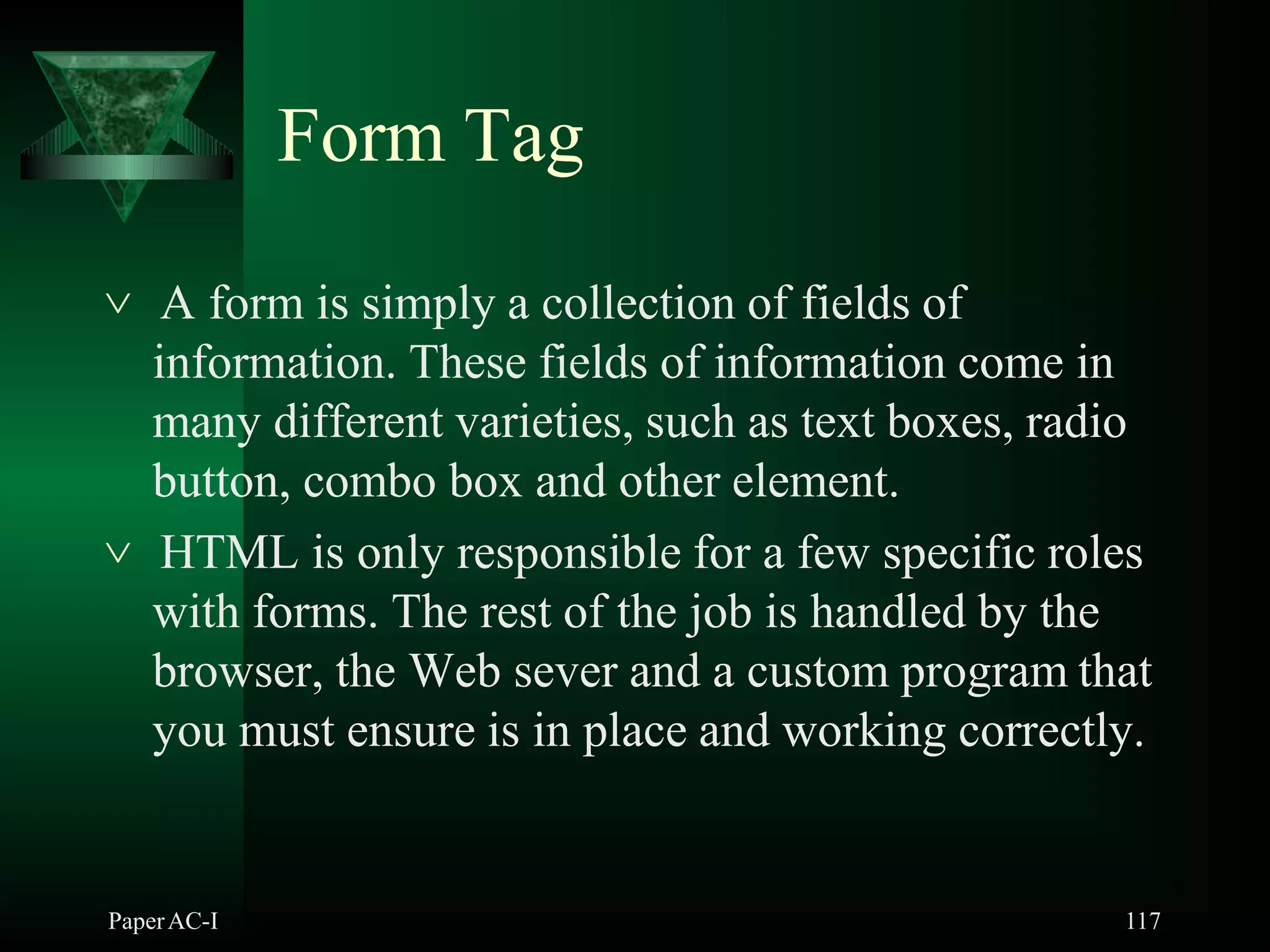 Form Tag
PaperAC-I 117
 A form is simply a collection of fields of
information. These fields of information come in
many different varieties, such as text boxes, radio
button, combo box and other element.
 HTML is only responsible for a few specific roles
with forms. The rest of the job is handled by the
browser, the Web sever and a custom program that
you must ensure is in place and working correctly.
 