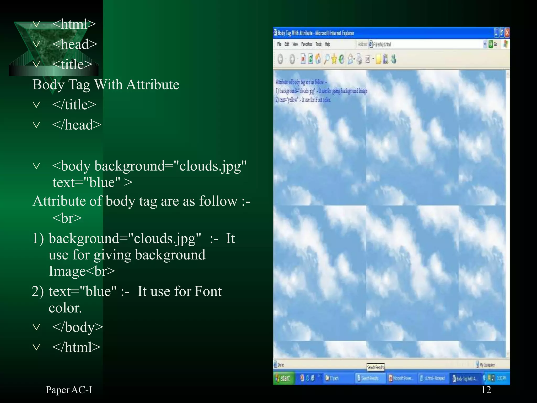  <html>
 <head>
 <title>
Body Tag With Attribute
 </title>
 </head>
 <body background="clouds.jpg"
text="blue" >
Attribute of body tag are as follow :-
<br>
1) background="clouds.jpg" :- It
use for giving background
Image<br>
2) text="blue" :- It use for Font
color.
 </body>
 </html>
PaperAC-I 12
 