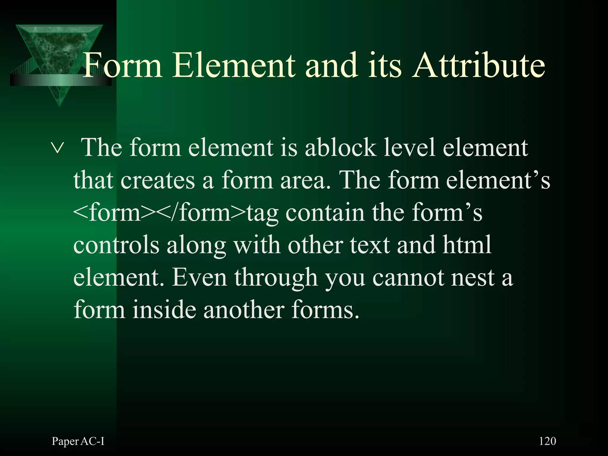 Form Element and its Attribute
PaperAC-I 120
 The form element is ablock level element
that creates a form area. The form element’s
<form></form>tag contain the form’s
controls along with other text and html
element. Even through you cannot nest a
form inside another forms.
 