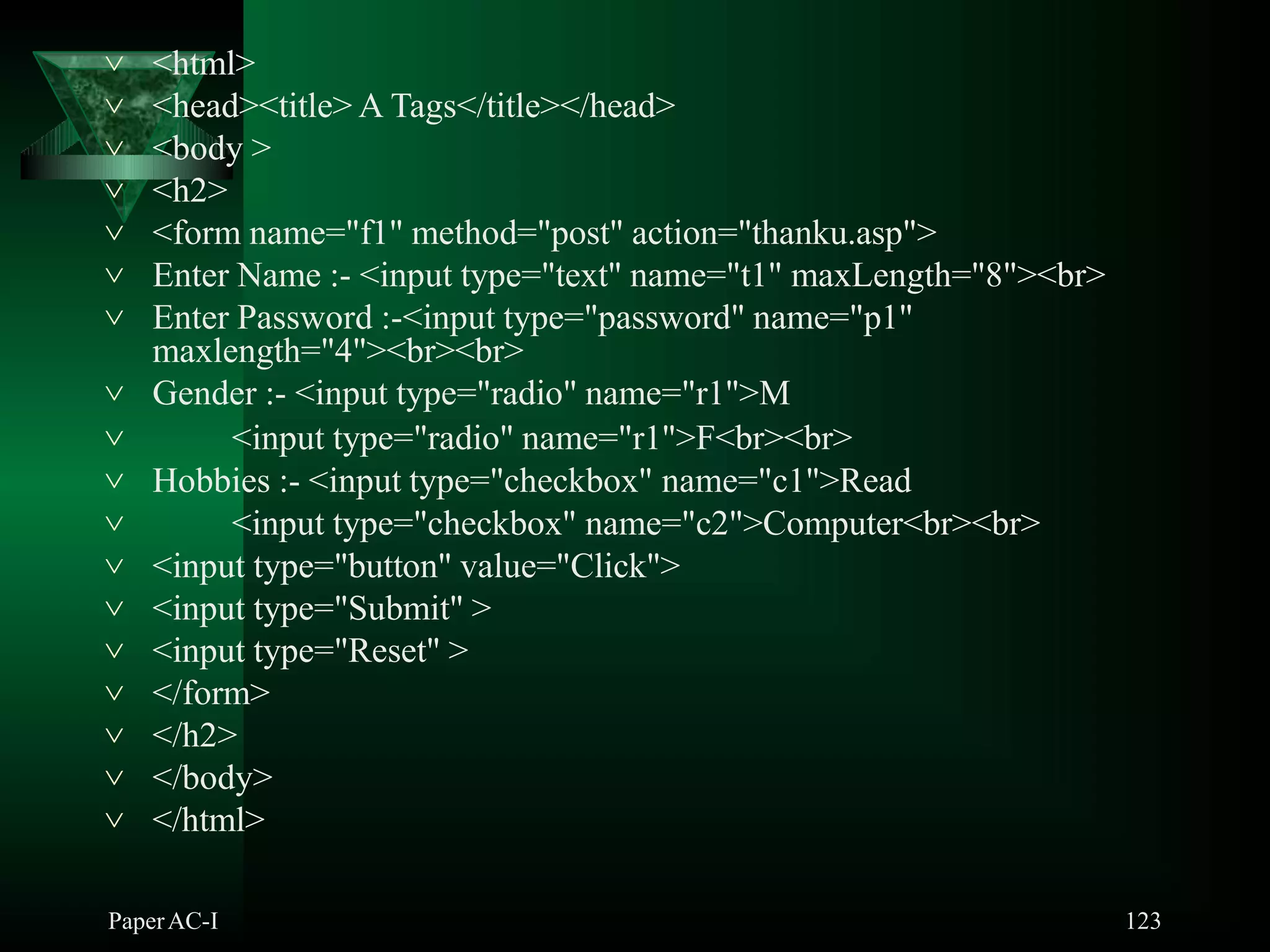  <html>
PaperAC-I 123
 <head><title> A Tags</title></head>
 <body >
 <h2>
 <form name="f1" method="post" action="thanku.asp">
 Enter Name :- <input type="text" name="t1" maxLength="8"><br>
 Enter Password :-<input type="password" name="p1"
maxlength="4"><br><br>
 Gender :- <input type="radio" name="r1">M
 <input type="radio" name="r1">F<br><br>
 Hobbies :- <input type="checkbox" name="c1">Read
 <input type="checkbox" name="c2">Computer<br><br>
 <input type="button" value="Click">
 <input type="Submit" >
 <input type="Reset" >
 </form>
 </h2>
 </body>
 </html>
 