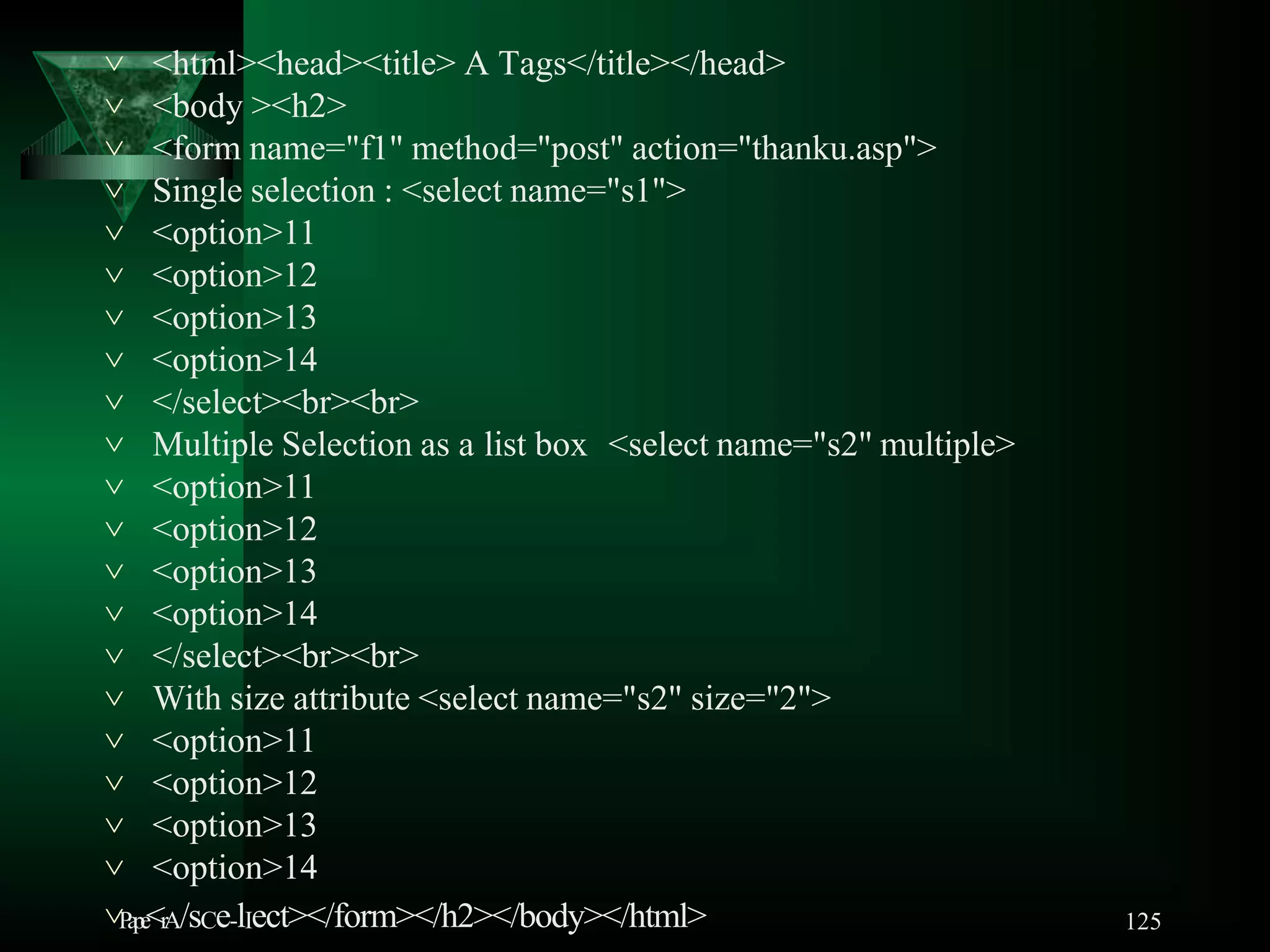 125
 <html><head><title> A Tags</title></head>
 <body ><h2>
 <form name="f1" method="post" action="thanku.asp">
 Single selection : <select name="s1">
 <option>11
 <option>12
 <option>13
 <option>14
 </select><br><br>
 Multiple Selection as a list box <select name="s2" multiple>
 <option>11
 <option>12
 <option>13
 <option>14
 </select><br><br>
 With size attribute <select name="s2" size="2">
 <option>11
 <option>12
 <option>13
 <option>14
Pape<rA/sCe-lIect></form></h2></body></html>
 