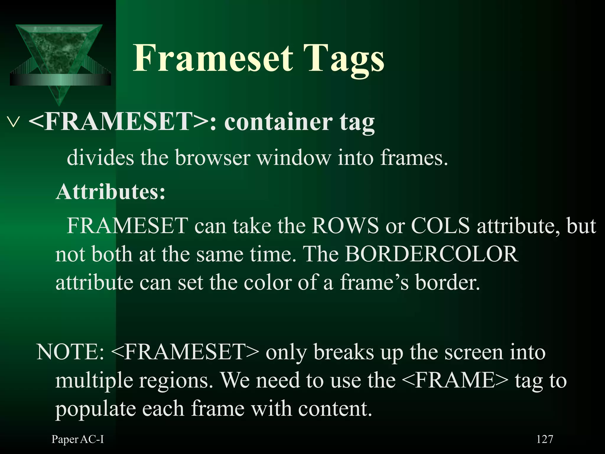 Frameset Tags
PaperAC-I 127
 <FRAMESET>: container tag
divides the browser window into frames.
Attributes:
FRAMESET can take the ROWS or COLS attribute, but
not both at the same time. The BORDERCOLOR
attribute can set the color of a frame’s border.
NOTE: <FRAMESET> only breaks up the screen into
multiple regions. We need to use the <FRAME> tag to
populate each frame with content.
 