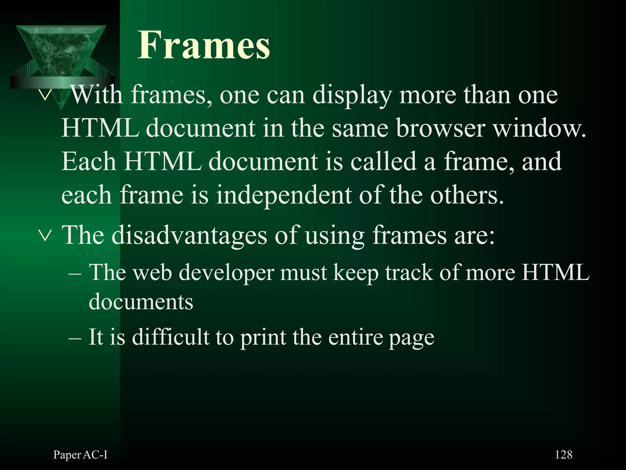 Frames
PaperAC-I 128
 With frames, one can display more than one
HTML document in the same browser window.
Each HTML document is called a frame, and
each frame is independent of the others.
 The disadvantages of using frames are:
– The web developer must keep track of more HTML
documents
– It is difficult to print the entire page
 