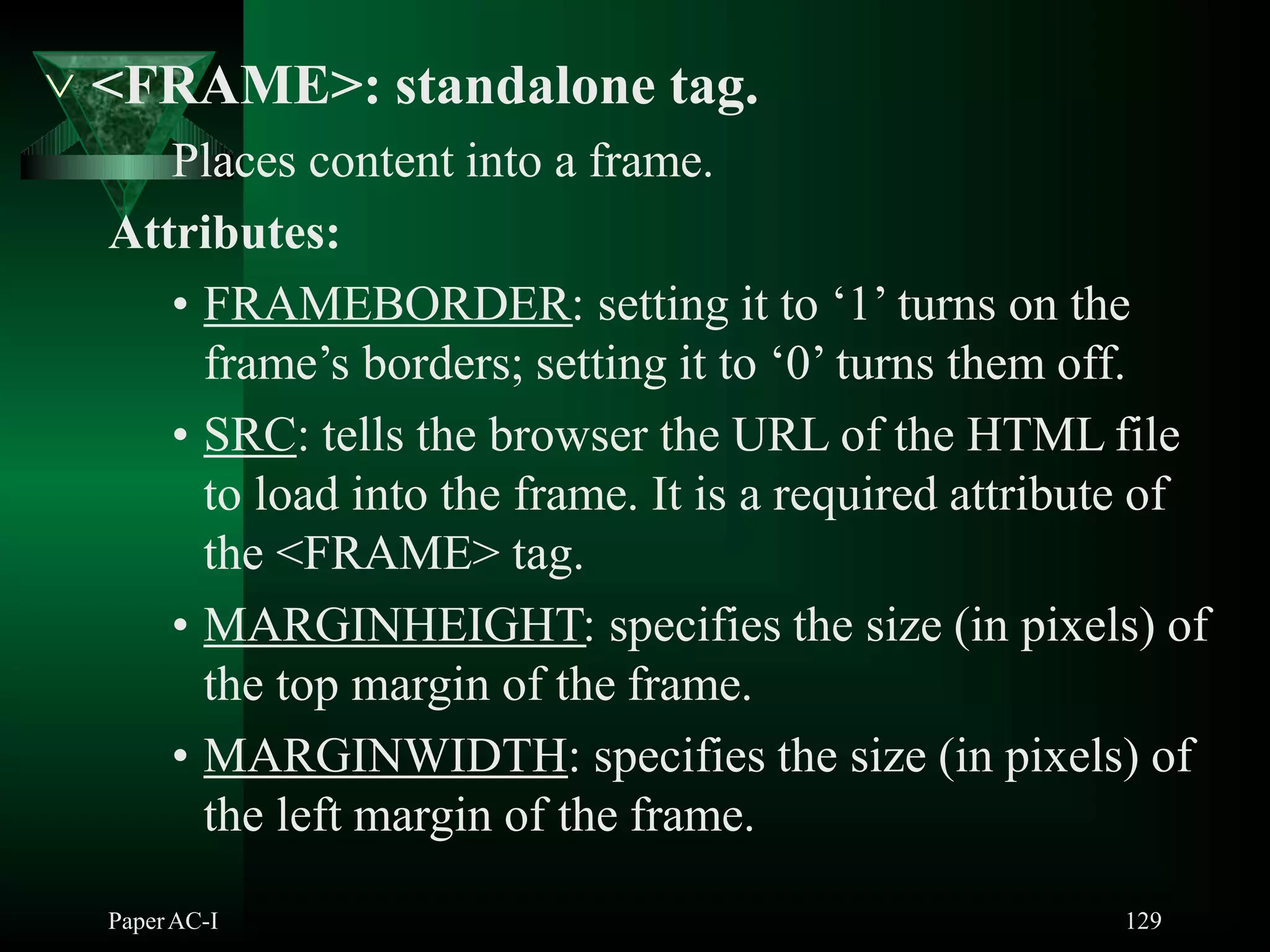  <FRAME>: standalone tag.
Places content into a frame.
Attributes:
• FRAMEBORDER: setting it to ‘1’ turns on the
frame’s borders; setting it to ‘0’ turns them off.
• SRC: tells the browser the URL of the HTML file
to load into the frame. It is a required attribute of
the <FRAME> tag.
• MARGINHEIGHT: specifies the size (in pixels) of
the top margin of the frame.
• MARGINWIDTH: specifies the size (in pixels) of
the left margin of the frame.
PaperAC-I 129
 