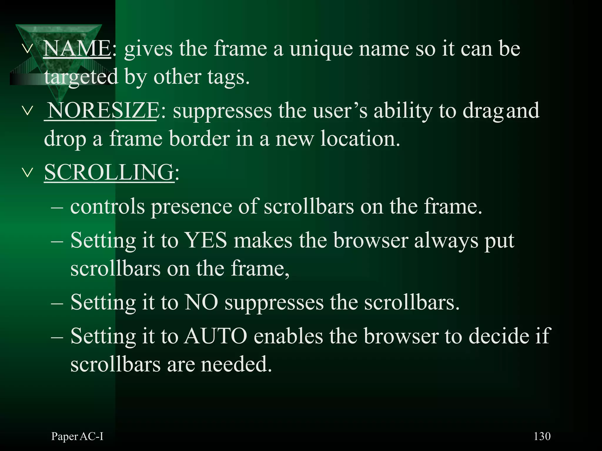  NAME: gives the frame a unique name so it can be
targeted by other tags.
 NORESIZE: suppresses the user’s ability to dragand
drop a frame border in a new location.
 SCROLLING:
– controls presence of scrollbars on the frame.
– Setting it to YES makes the browser always put
scrollbars on the frame,
– Setting it to NO suppresses the scrollbars.
– Setting it to AUTO enables the browser to decide if
scrollbars are needed.
PaperAC-I 130
 