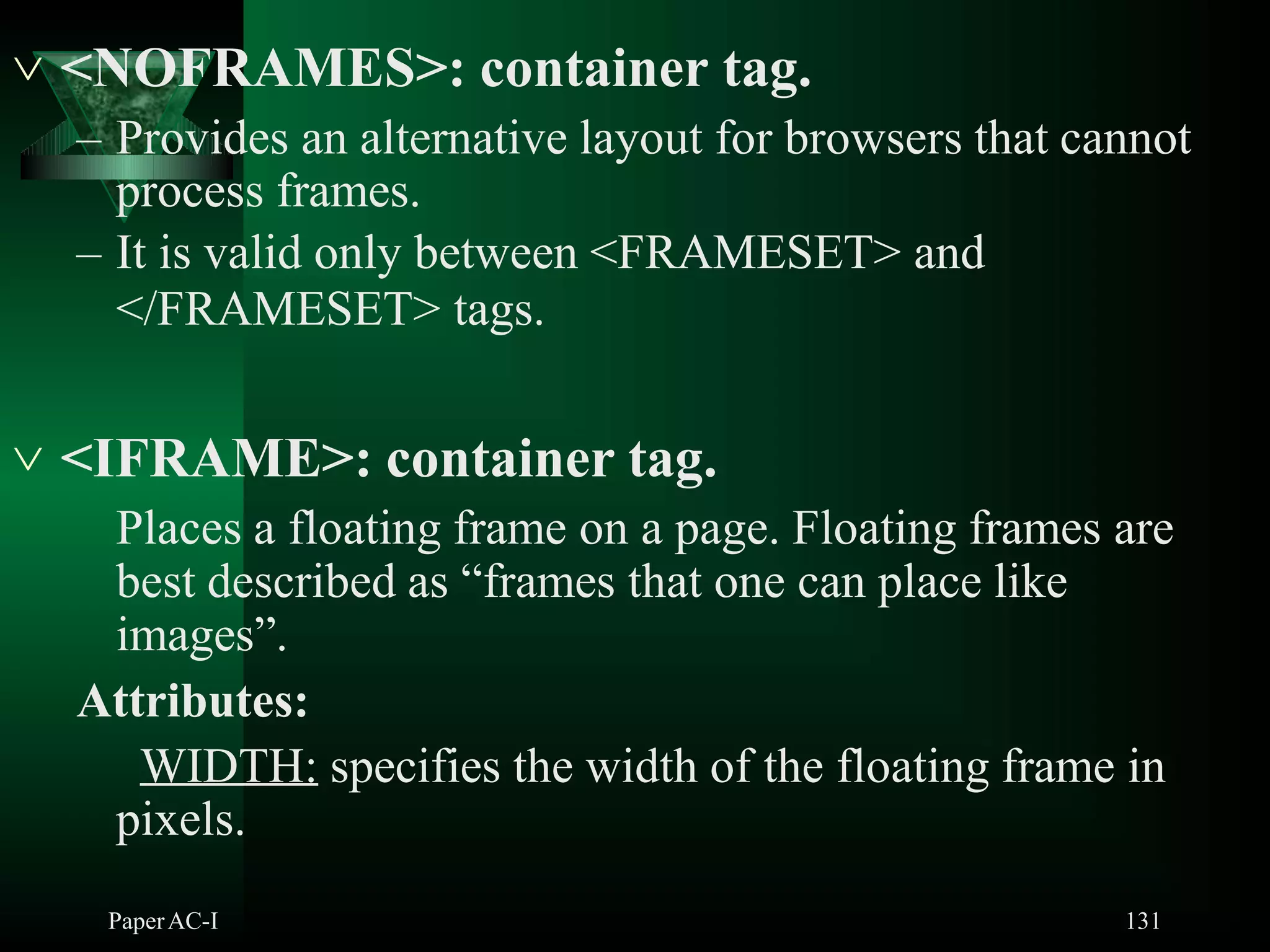  <NOFRAMES>: container tag.
– Provides an alternative layout for browsers that cannot
process frames.
– It is valid only between <FRAMESET> and
</FRAMESET> tags.
 <IFRAME>: container tag.
Places a floating frame on a page. Floating frames are
best described as “frames that one can place like
images”.
Attributes:
WIDTH: specifies the width of the floating frame in
pixels.
PaperAC-I 131
 