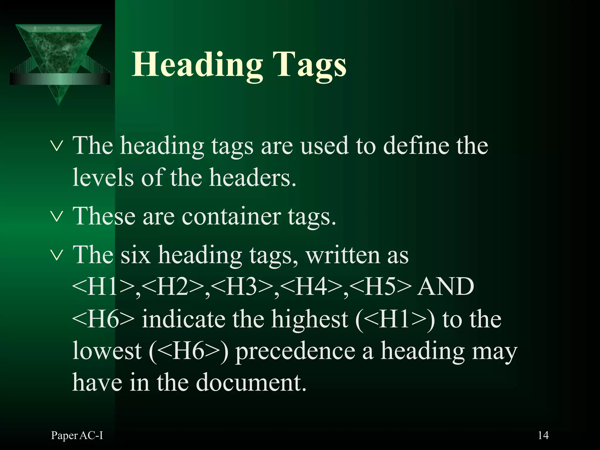 Heading Tags
PaperAC-I 14
 The heading tags are used to define the
levels of the headers.
 These are container tags.
 The six heading tags, written as
<H1>,<H2>,<H3>,<H4>,<H5> AND
<H6> indicate the highest (<H1>) to the
lowest (<H6>) precedence a heading may
have in the document.
 