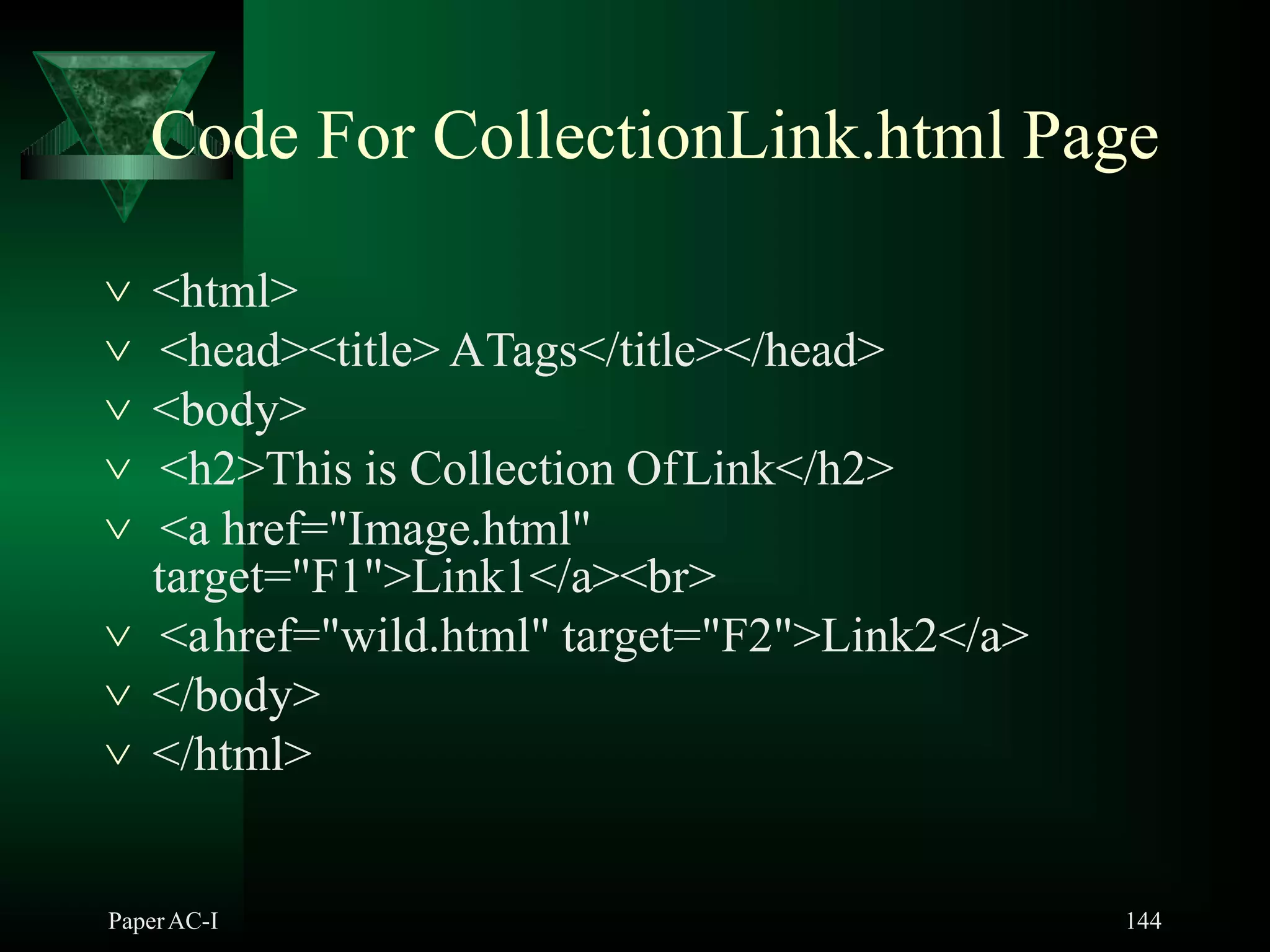 Code For CollectionLink.html Page
PaperAC-I 144
 <html>
 <head><title> ATags</title></head>
 <body>
 <h2>This is Collection OfLink</h2>
 <a href="Image.html"
target="F1">Link1</a><br>
 <ahref="wild.html" target="F2">Link2</a>
 </body>
 </html>
 