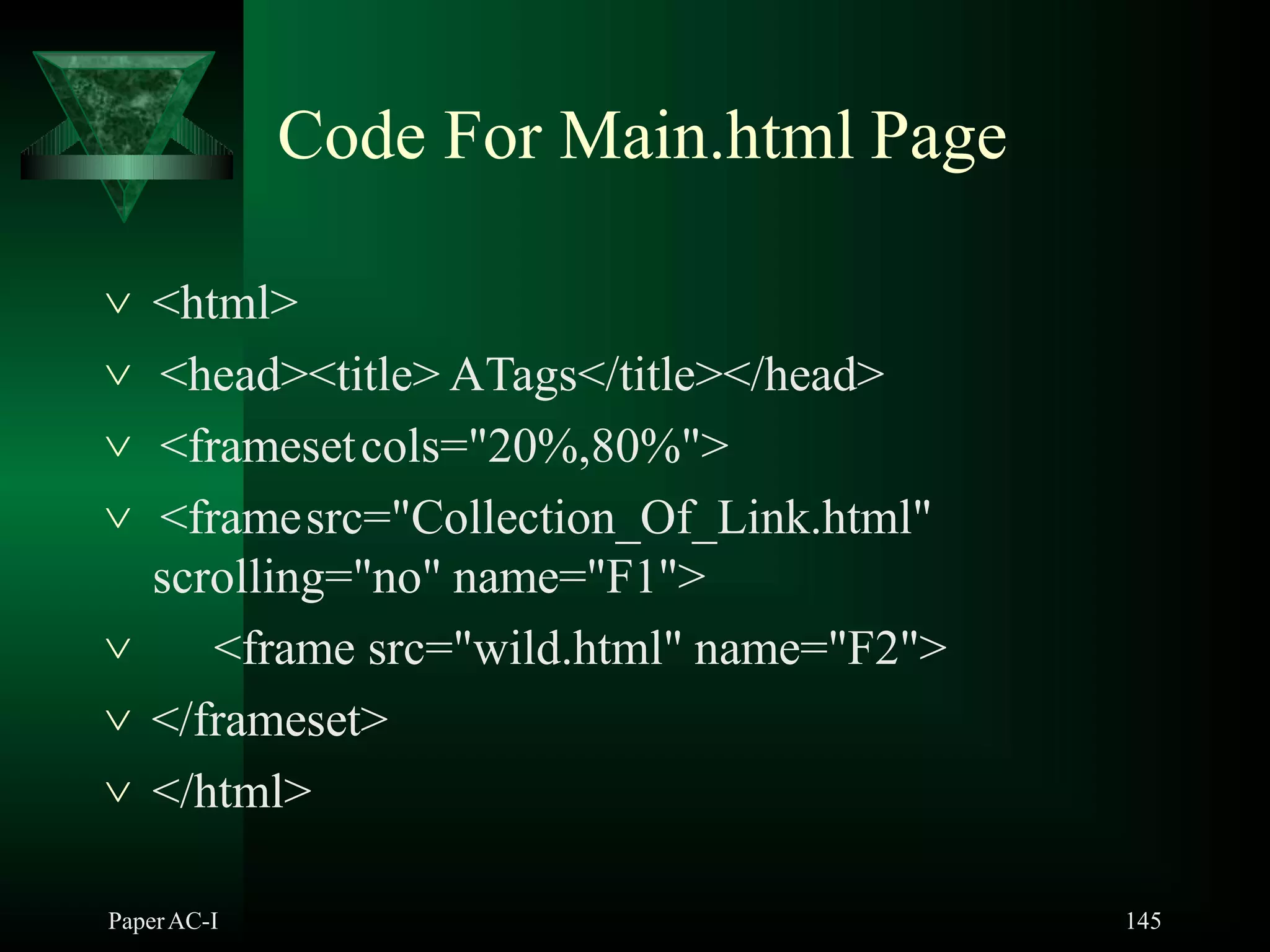 Code For Main.html Page
PaperAC-I 145
 <html>
 <head><title> ATags</title></head>
 <framesetcols="20%,80%">
 <framesrc="Collection_Of_Link.html"
scrolling="no" name="F1">
 <frame src="wild.html" name="F2">
 </frameset>
 </html>
 