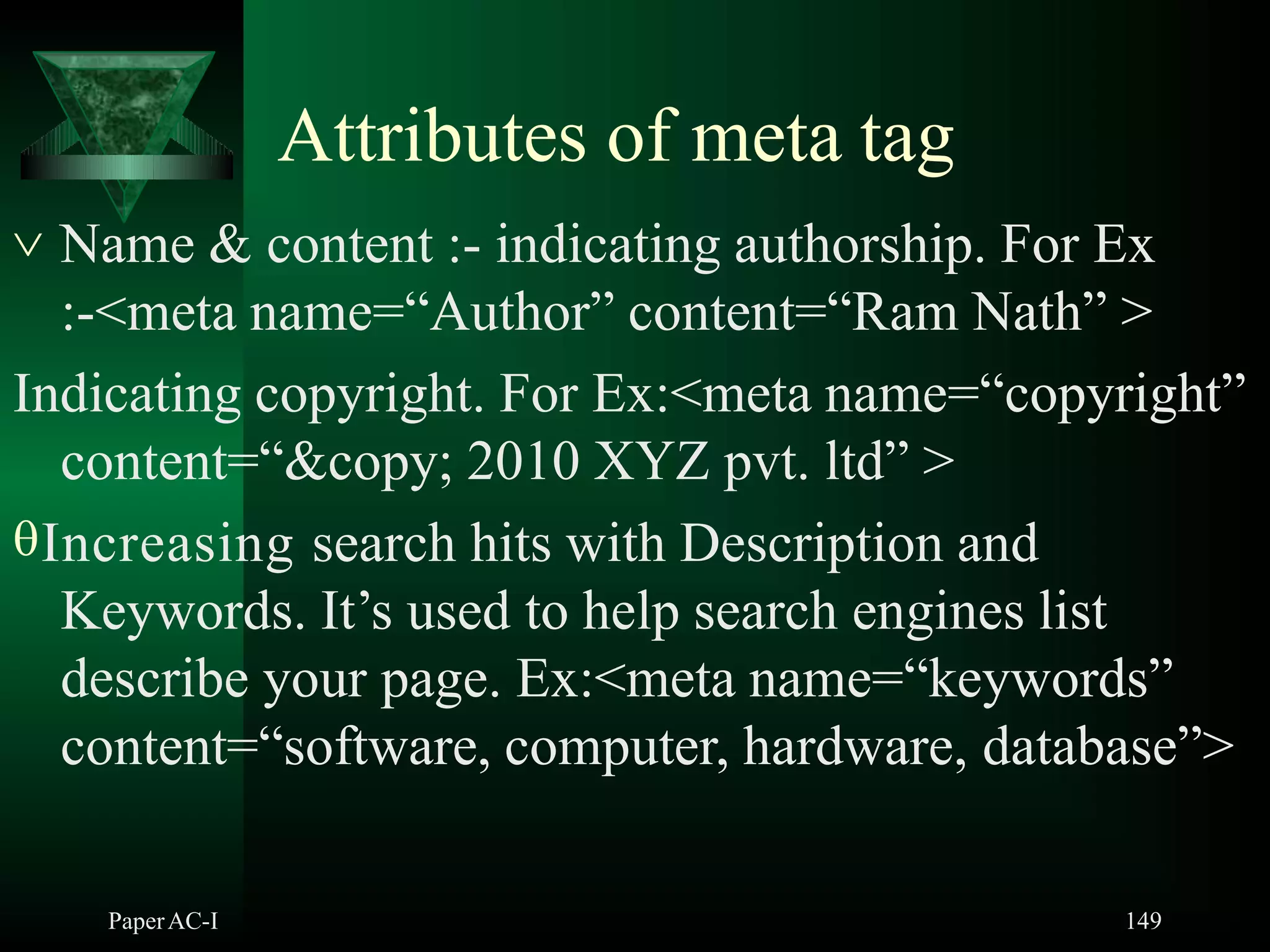 Attributes of meta tag
PaperAC-I 149
 Name & content :- indicating authorship. For Ex
:-<meta name=“Author” content=“Ram Nath” >
Indicating copyright. For Ex:<meta name=“copyright”
content=“&copy; 2010 XYZ pvt. ltd” >
Increasing search hits with Description and
Keywords. It’s used to help search engines list
describe your page. Ex:<meta name=“keywords”
content=“software, computer, hardware, database”>
 