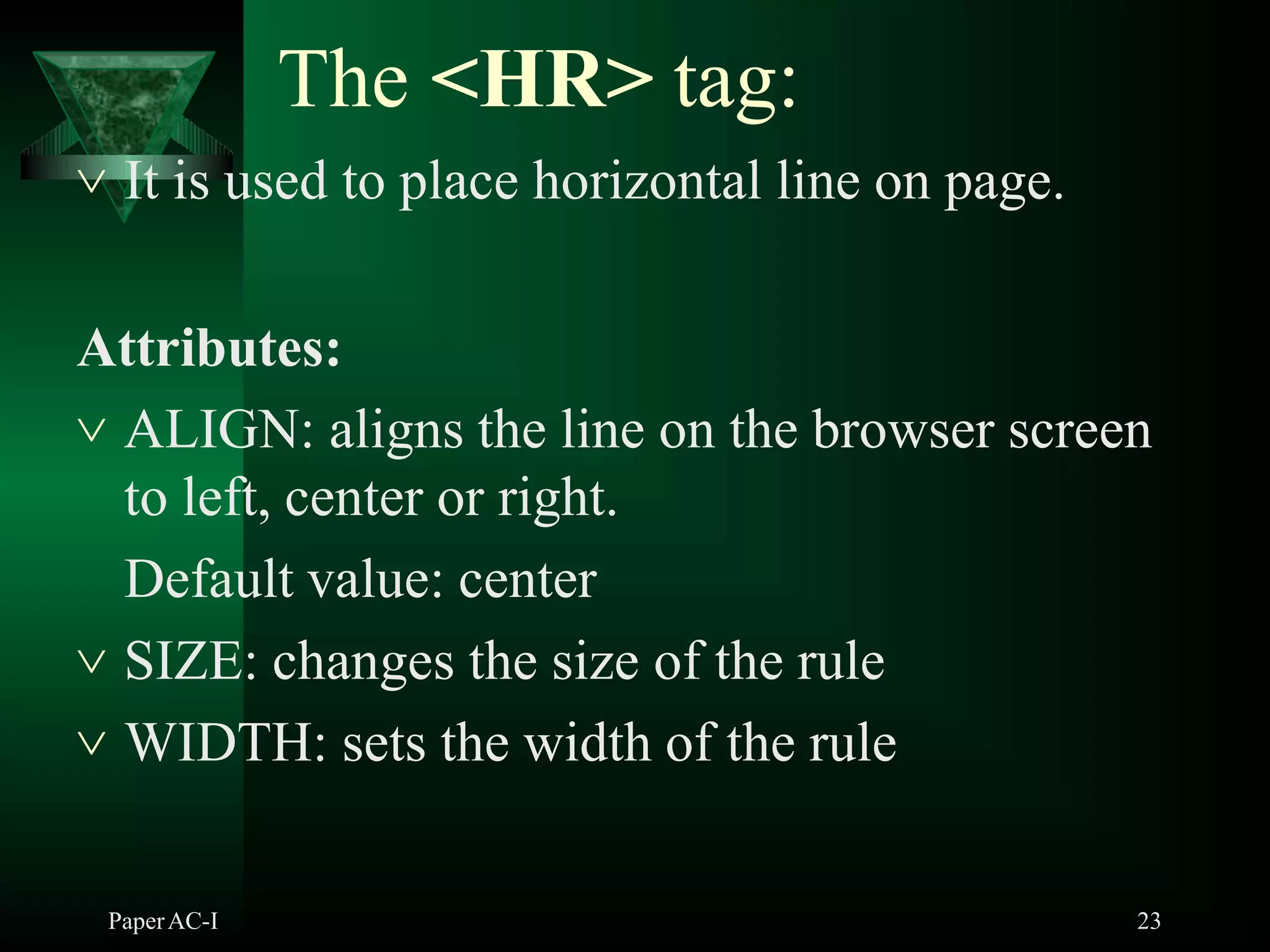 The <HR> tag:
PaperAC-I 23
 It is used to place horizontal line on page.
Attributes:
 ALIGN: aligns the line on the browser screen
to left, center or right.
Default value: center
 SIZE: changes the size of the rule
 WIDTH: sets the width of the rule
 