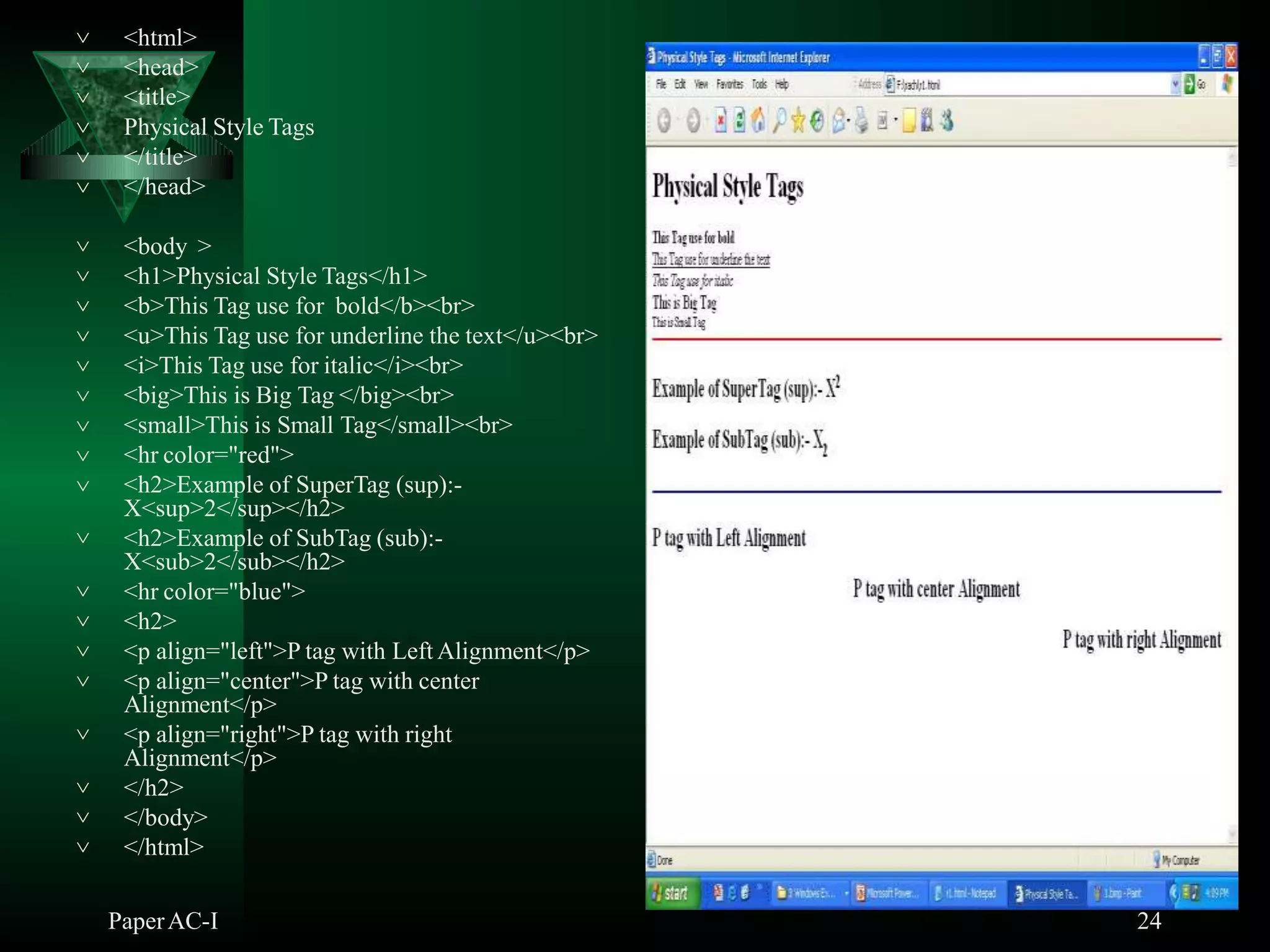 <html>
<head>
<title>
Physical Style Tags






</title>
</head>
<body >
<h1>Physical Style Tags</h1>
<b>This Tag use for bold</b><br>
<u>This Tag use for underline the text</u><br>
<i>This Tag use for italic</i><br>
<big>This is Big Tag </big><br>
<small>This is Small Tag</small><br>
<hr color="red">








 <h2>Example of SuperTag (sup):-
X<sup>2</sup></h2>
 <h2>Example of SubTag (sub):-
X<sub>2</sub></h2>
<hr color="blue">
<h2>
<p align="left">P tag with Left Alignment</p>



 <p align="center">P tag with center
Alignment</p>
 <p align="right">P tag with right
Alignment</p>
 </h2>


</body>
</html>
PaperAC-I 24
 