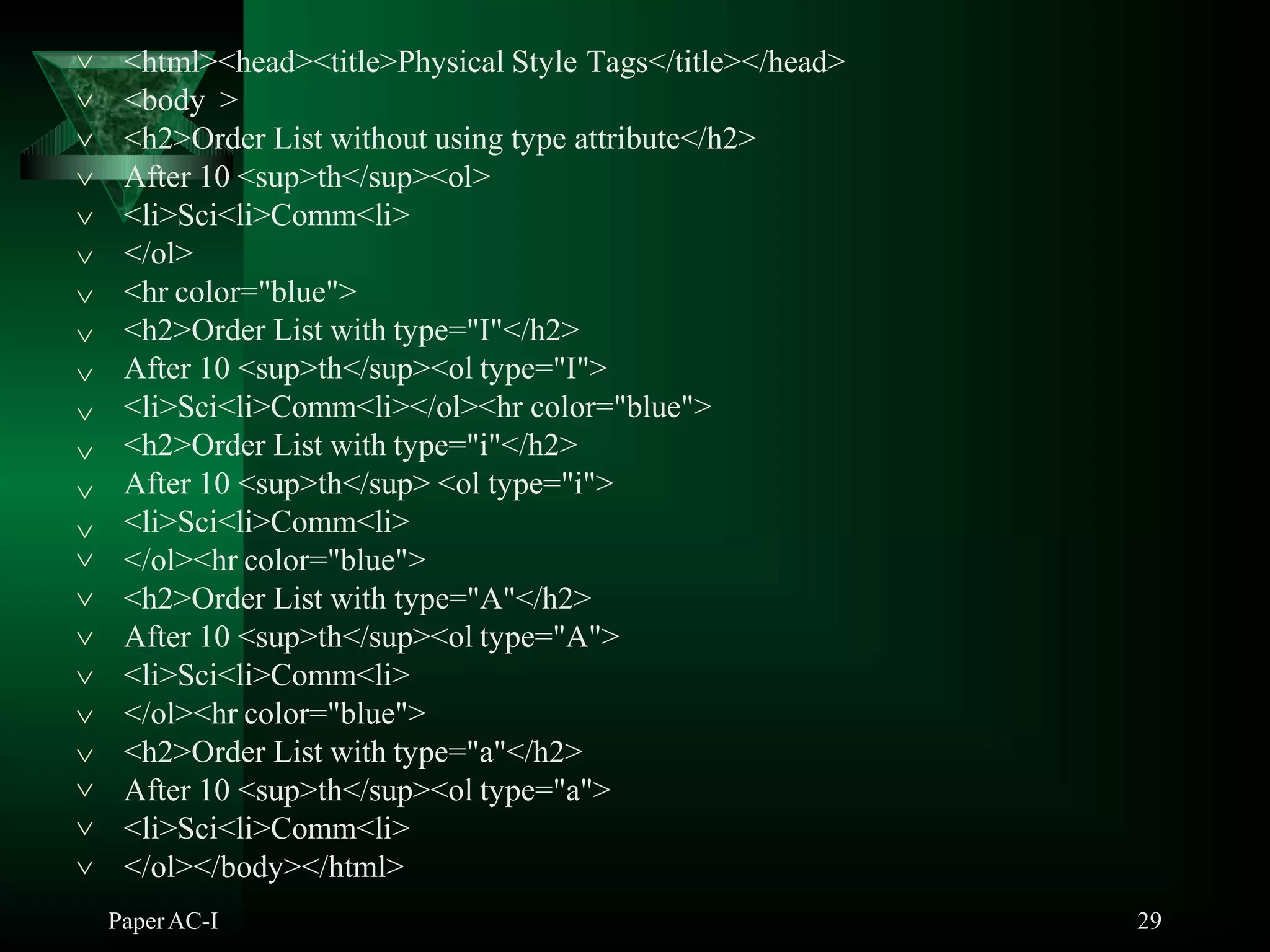<html><head><title>Physical Style Tags</title></head>
PaperAC-I 29
<body >
<h2>Order List without using type attribute</h2>
After 10 <sup>th</sup><ol>
<li>Sci<li>Comm<li>
</ol>
<hr color="blue">
<h2>Order List with type="I"</h2>
After 10 <sup>th</sup><ol type="I">
<li>Sci<li>Comm<li></ol><hr color="blue">
<h2>Order List with type="i"</h2>
After 10 <sup>th</sup> <ol type="i">












 <li>Sci<li>Comm<li>
</ol><hr color="blue">
<h2>Order List with type="A"</h2>
After 10 <sup>th</sup><ol type="A">
<li>Sci<li>Comm<li>
</ol><hr color="blue">





 <h2>Order List with type="a"</h2>
 After 10 <sup>th</sup><ol type="a">
<li>Sci<li>Comm<li>
 </ol></body></html>
 