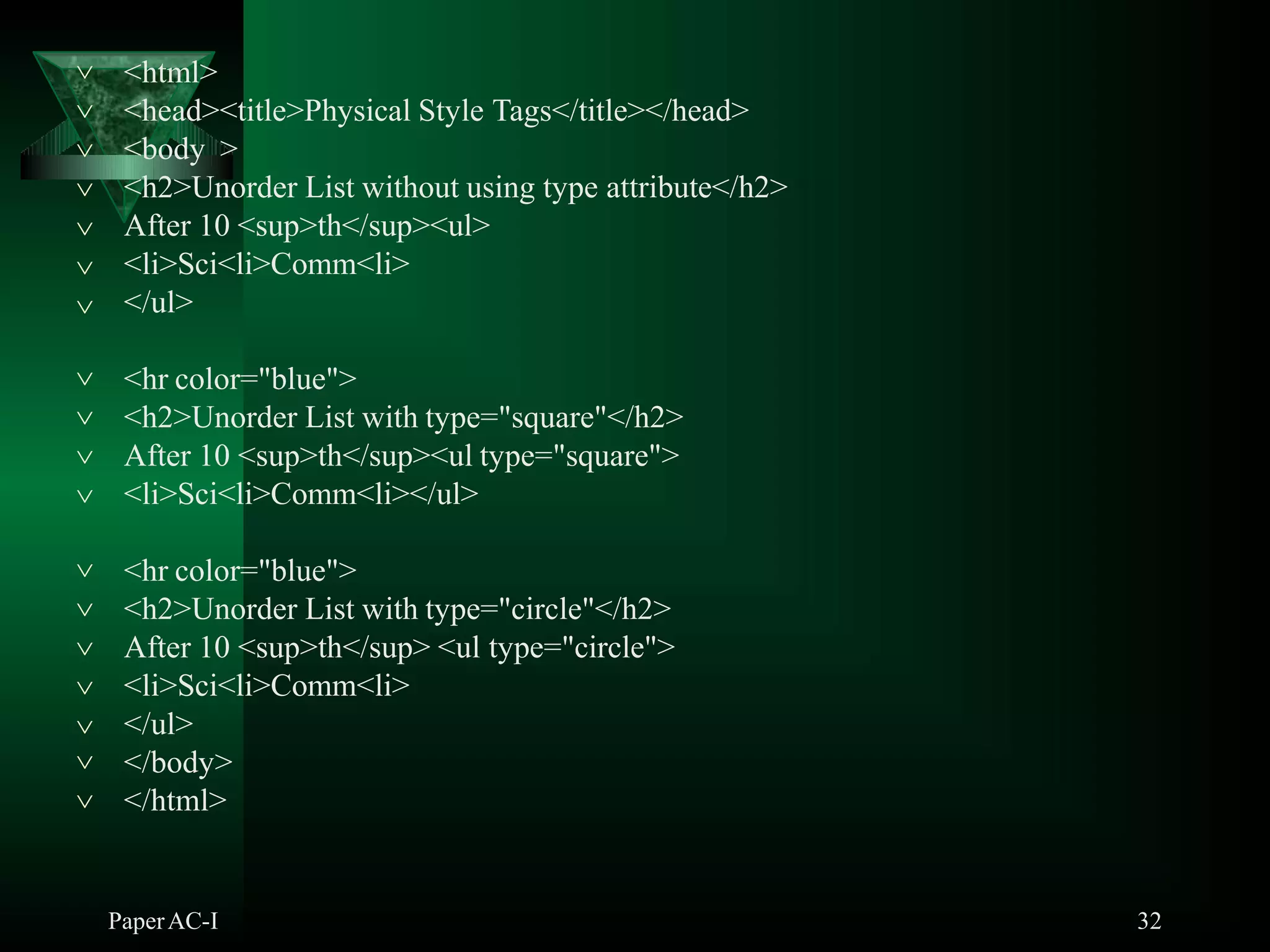 <html>
PaperAC-I 32
<head><title>Physical Style Tags</title></head>
<body >
<h2>Unorder List without using type attribute</h2>
After 10 <sup>th</sup><ul>
<li>Sci<li>Comm<li>






 </ul>
<hr color="blue">
<h2>Unorder List with type="square"</h2>
After 10 <sup>th</sup><ul type="square">



 <li>Sci<li>Comm<li></ul>
<hr color="blue">
<h2>Unorder List with type="circle"</h2>
After 10 <sup>th</sup> <ul type="circle">
<li>Sci<li>Comm<li>




 </ul>


</body>
</html>
 