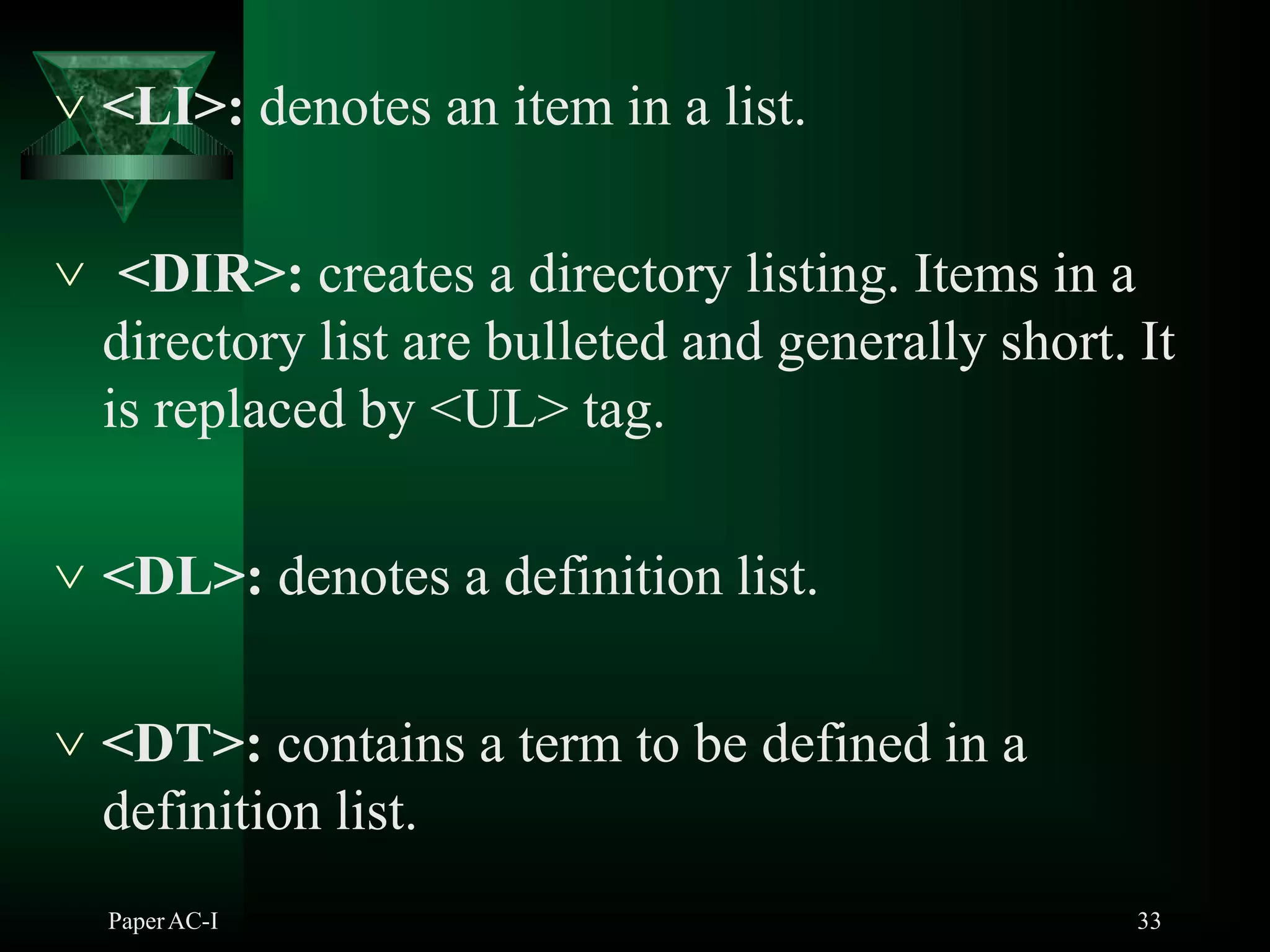  <LI>: denotes an item in a list.
 <DIR>: creates a directory listing. Items in a
directory list are bulleted and generally short. It
is replaced by <UL> tag.
 <DL>: denotes a definition list.
 <DT>: contains a term to be defined in a
definition list.
PaperAC-I 33
 