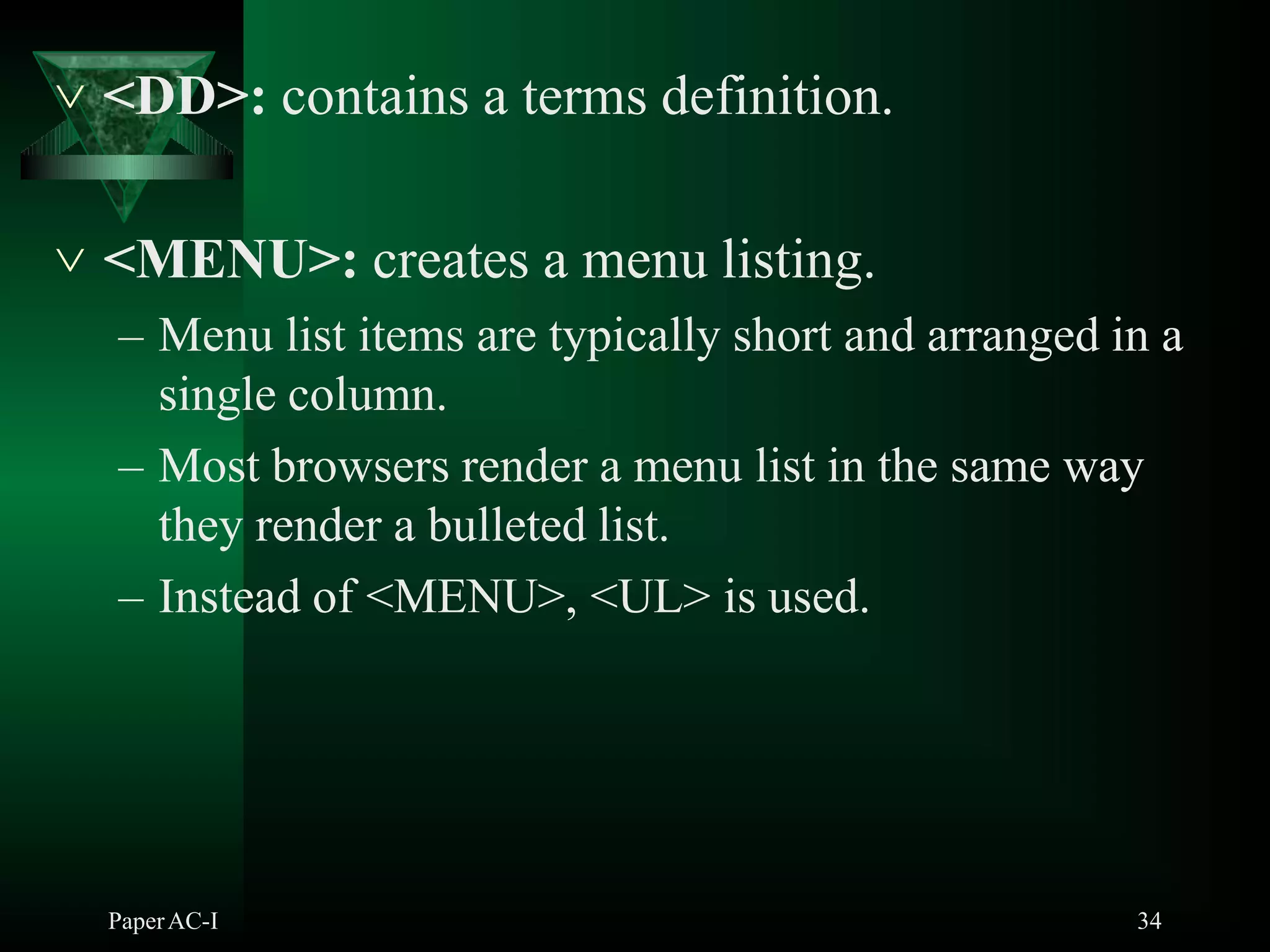  <DD>: contains a terms definition.
PaperAC-I 34
 <MENU>: creates a menu listing.
– Menu list items are typically short and arranged in a
single column.
– Most browsers render a menu list in the same way
they render a bulleted list.
– Instead of <MENU>, <UL> is used.
 