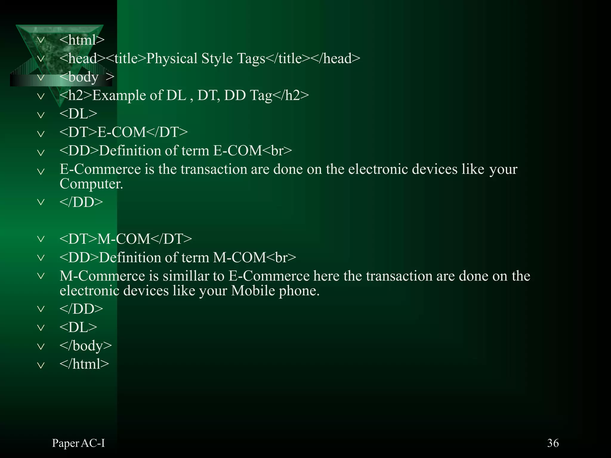 <html>
PaperAC-I 36
<head><title>Physical Style Tags</title></head>
<body >
<h2>Example of DL , DT, DD Tag</h2>
<DL>
<DT>E-COM</DT>
<DD>Definition of term E-COM<br>







 E-Commerce is the transaction are done on the electronic devices like your
Computer.
 </DD>
<DT>M-COM</DT>
 <DD>Definition of term M-COM<br>
 M-Commerce is simillar to E-Commerce here the transaction are done on the
electronic devices like your Mobile phone.




</DD>
<DL>
</body>
</html>
 