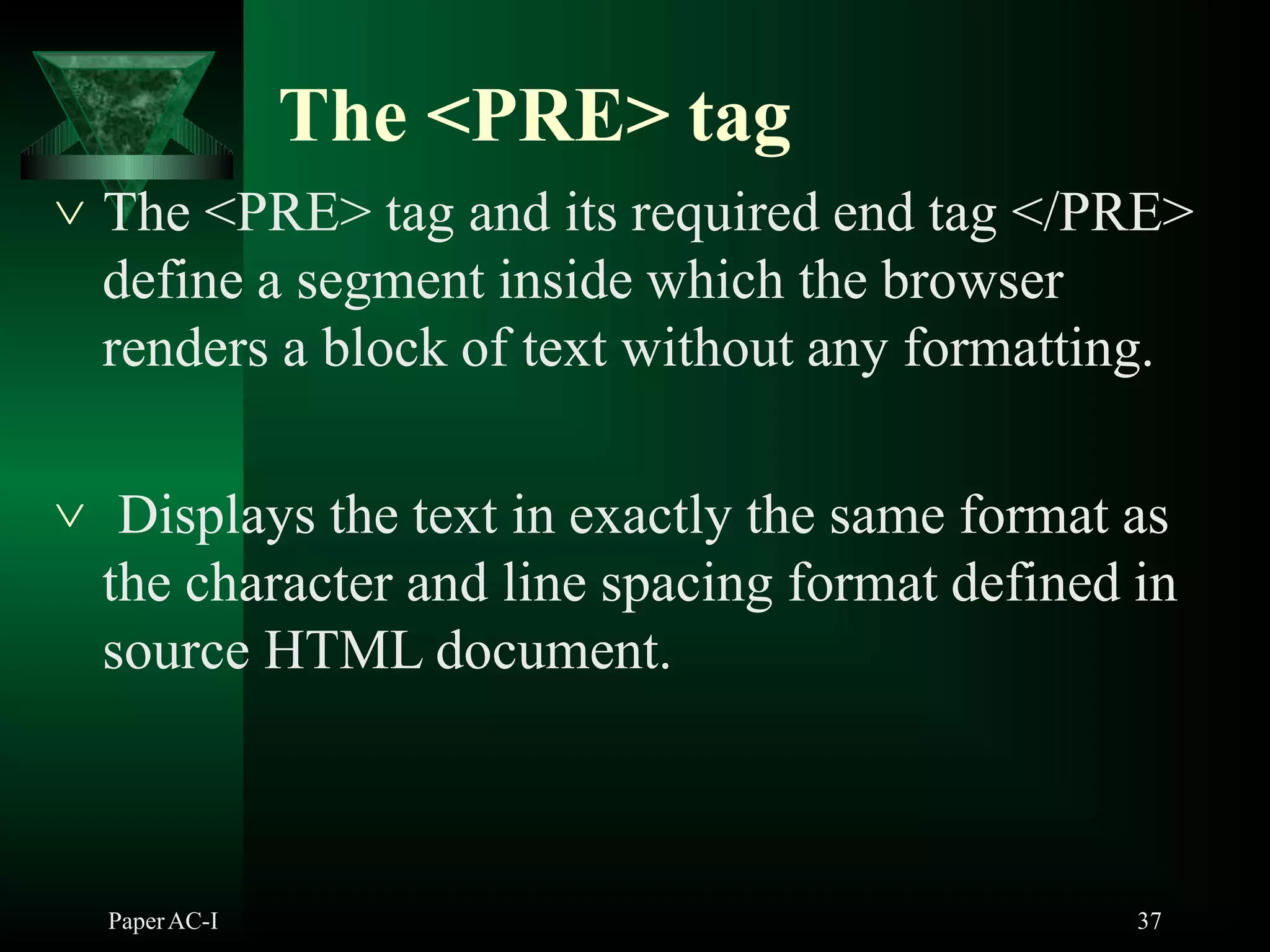 The <PRE> tag
PaperAC-I 37
 The <PRE> tag and its required end tag </PRE>
define a segment inside which the browser
renders a block of text without any formatting.
 Displays the text in exactly the same format as
the character and line spacing format defined in
source HTML document.
 