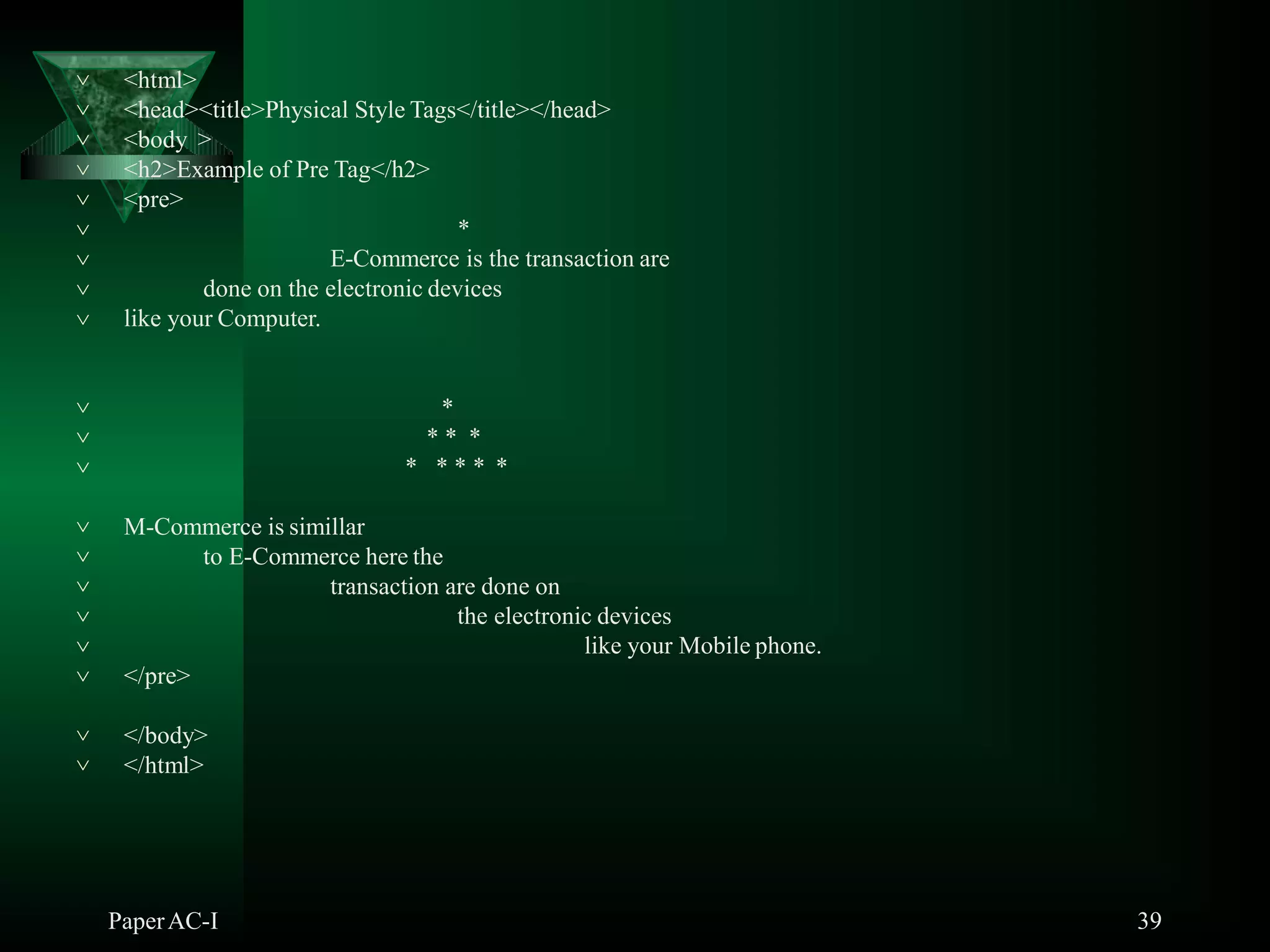 <html>
PaperAC-I 39
<head><title>Physical Style Tags</title></head>
<body >
<h2>Example of Pre Tag</h2>
<pre>
*
E-Commerce is the transaction are
done on the electronic devices








 like your Computer.



*
* * *
* * * * *
 M-Commerce is simillar
to E-Commerce here the
transaction are done on
the electronic devices
like your Mobile phone.




 </pre>
 </body>
 </html>
 