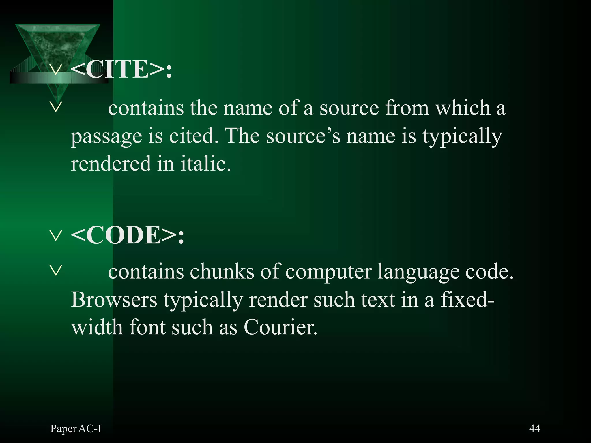  <CITE>:
PaperAC-I 44
 contains the name of a source from which a
passage is cited. The source’s name is typically
rendered in italic.
 <CODE>:
 contains chunks of computer language code.
Browsers typically render such text in a fixed-
width font such as Courier.
 