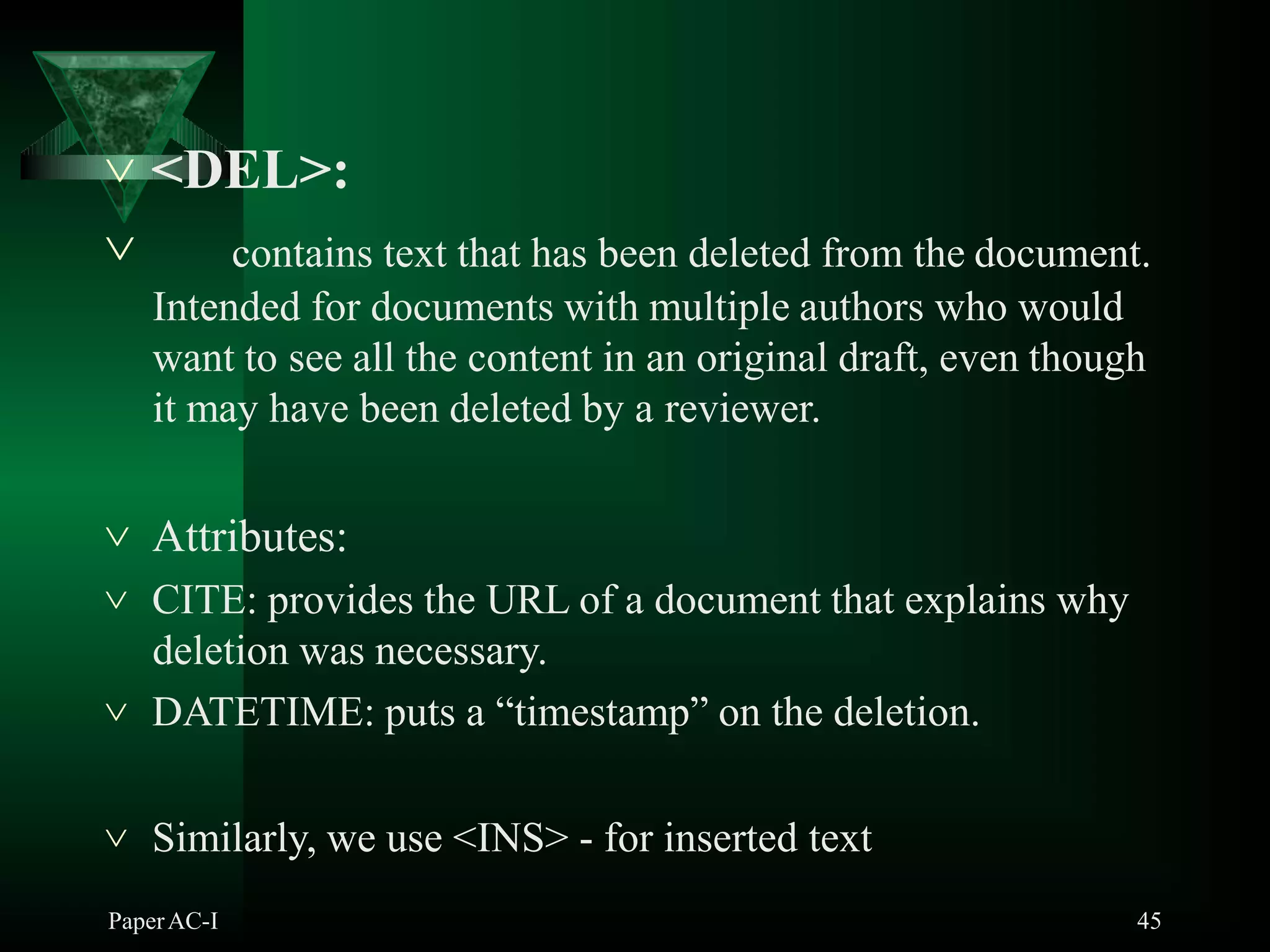  <DEL>:
PaperAC-I 45
 contains text that has been deleted from the document.
Intended for documents with multiple authors who would
want to see all the content in an original draft, even though
it may have been deleted by a reviewer.
 Attributes:
 CITE: provides the URL of a document that explains why
deletion was necessary.
 DATETIME: puts a “timestamp” on the deletion.
 Similarly, we use <INS> - for inserted text
 