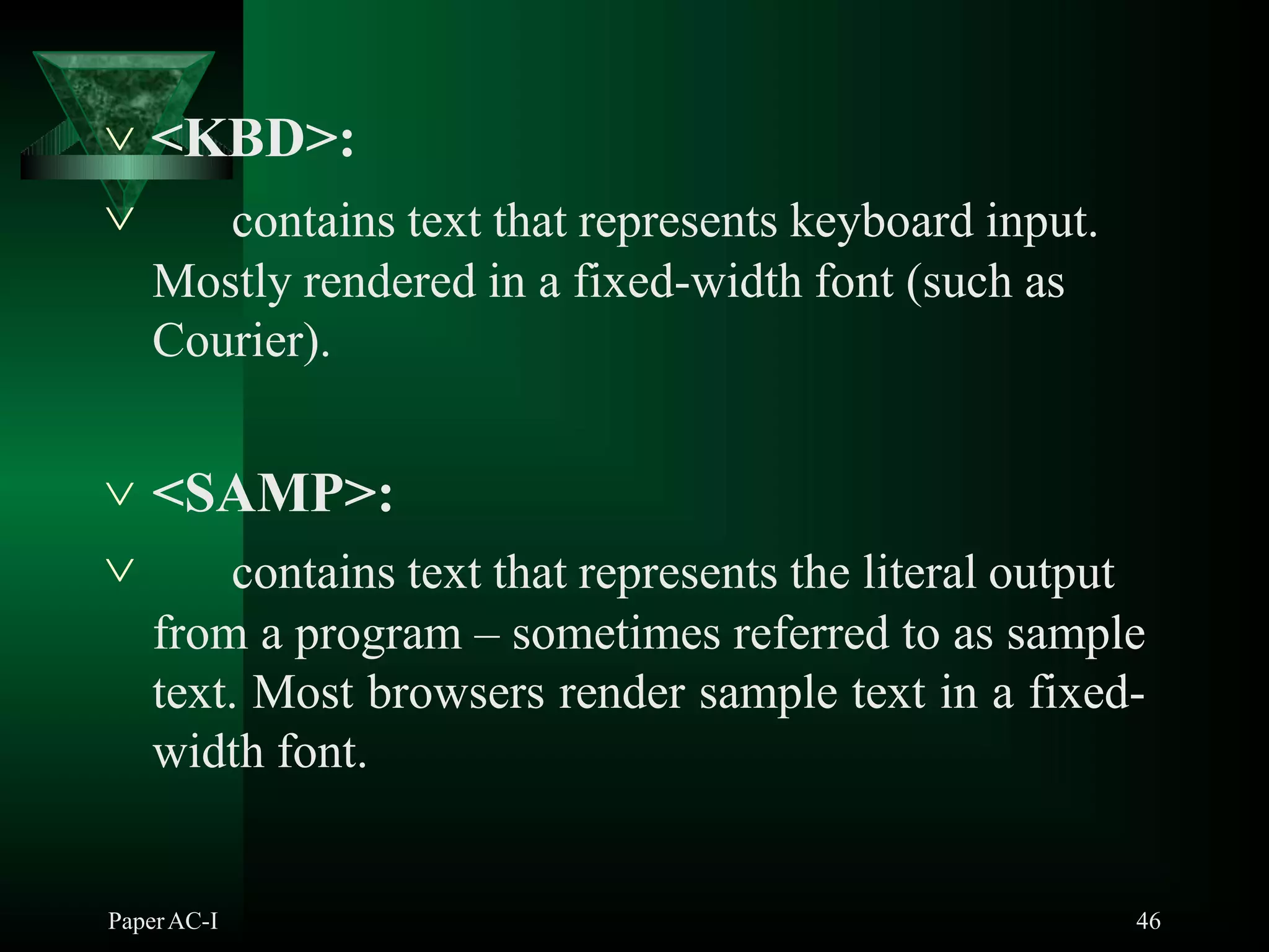  <KBD>:
PaperAC-I 46
 contains text that represents keyboard input.
Mostly rendered in a fixed-width font (such as
Courier).
 <SAMP>:
 contains text that represents the literal output
from a program – sometimes referred to as sample
text. Most browsers render sample text in a fixed-
width font.
 