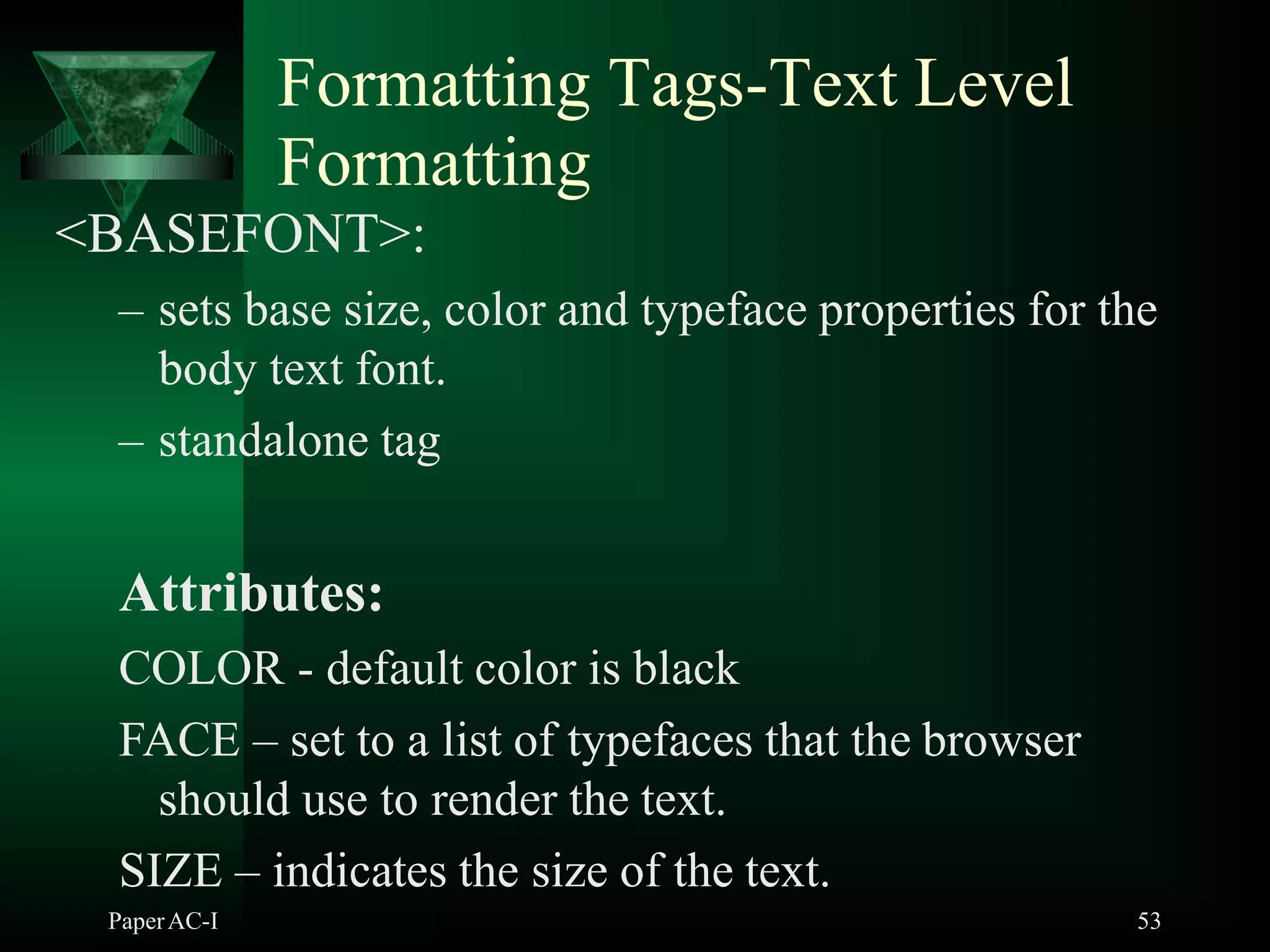 Formatting Tags-Text Level
PaperAC-I 53
Formatting
<BASEFONT>:
– sets base size, color and typeface properties for the
body text font.
– standalone tag
Attributes:
COLOR - default color is black
FACE – set to a list of typefaces that the browser
should use to render the text.
SIZE – indicates the size of the text.
 