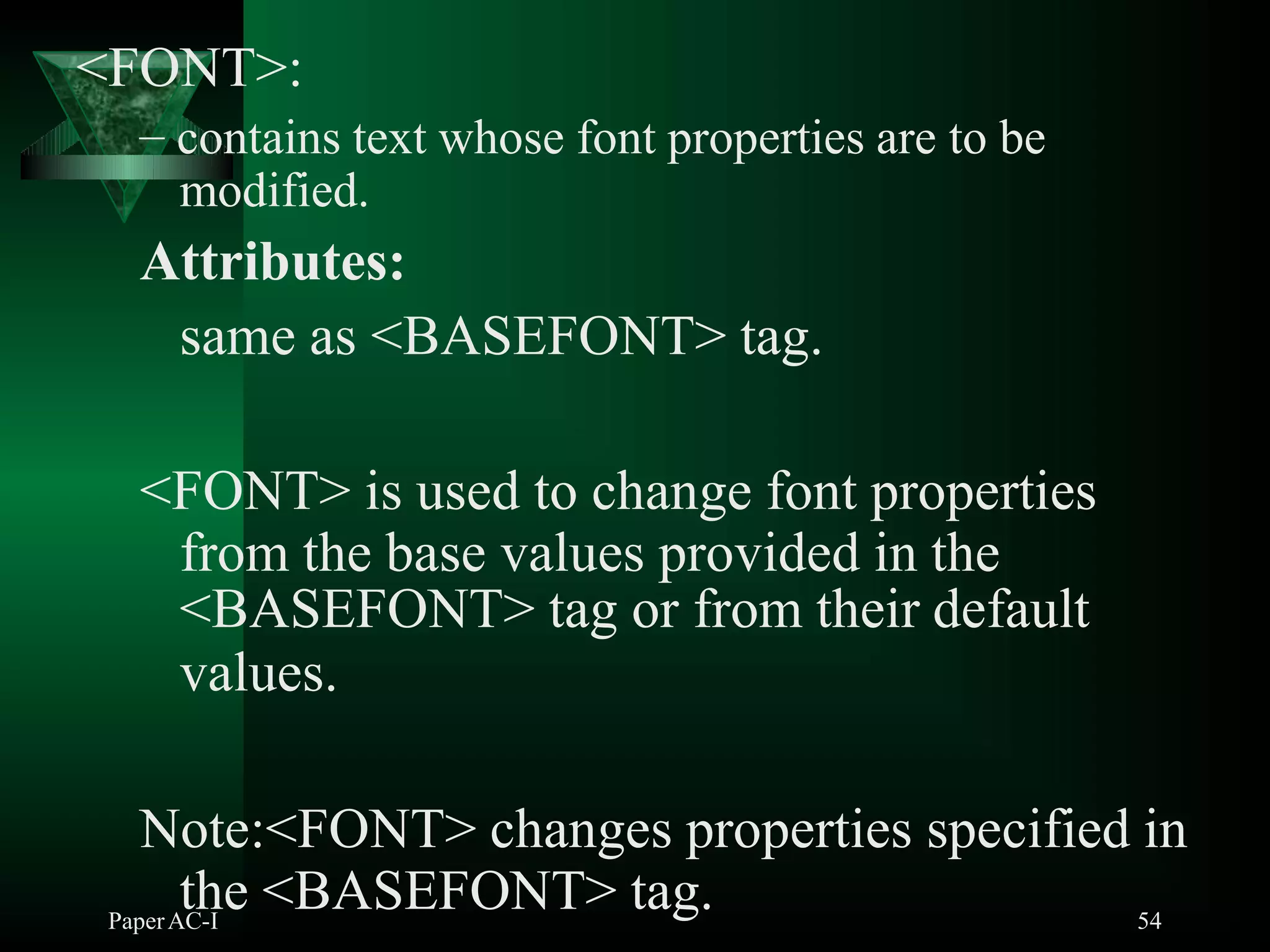 <FONT>:
PaperAC-I 54
– contains text whose font properties are to be
modified.
Attributes:
same as <BASEFONT> tag.
<FONT> is used to change font properties
from the base values provided in the
<BASEFONT> tag or from their default
values.
Note:<FONT> changes properties specified in
the <BASEFONT> tag.
 
