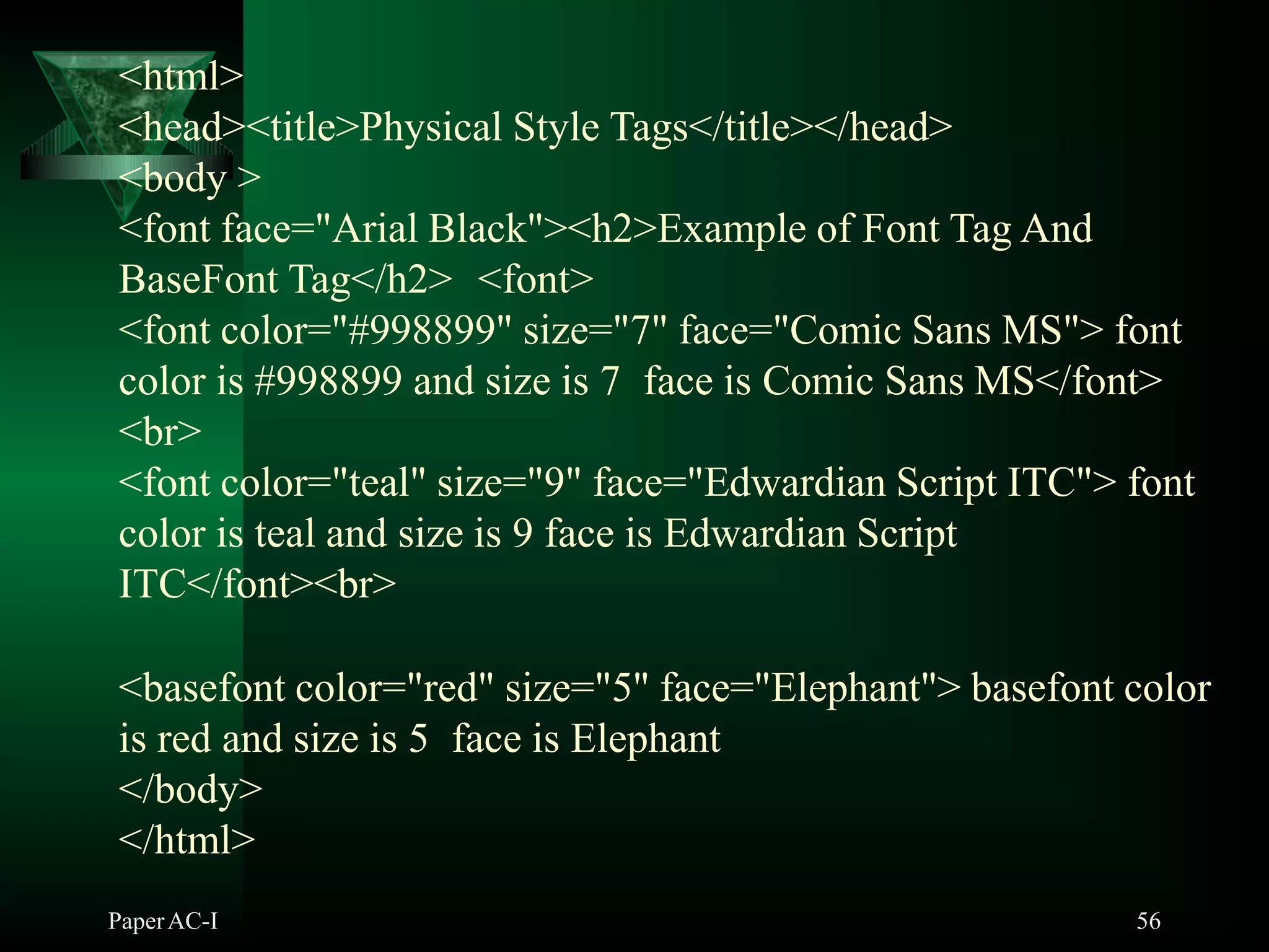 <html>
<head><title>Physical Style Tags</title></head>
<body >
<font face="Arial Black"><h2>Example of Font Tag And
BaseFont Tag</h2> <font>
<font color="#998899" size="7" face="Comic Sans MS"> font
color is #998899 and size is 7 face is Comic Sans MS</font>
<br>
<font color="teal" size="9" face="Edwardian Script ITC"> font
color is teal and size is 9 face is Edwardian Script
ITC</font><br>
<basefont color="red" size="5" face="Elephant"> basefont color
is red and size is 5 face is Elephant
</body>
</html>
PaperAC-I 56
 