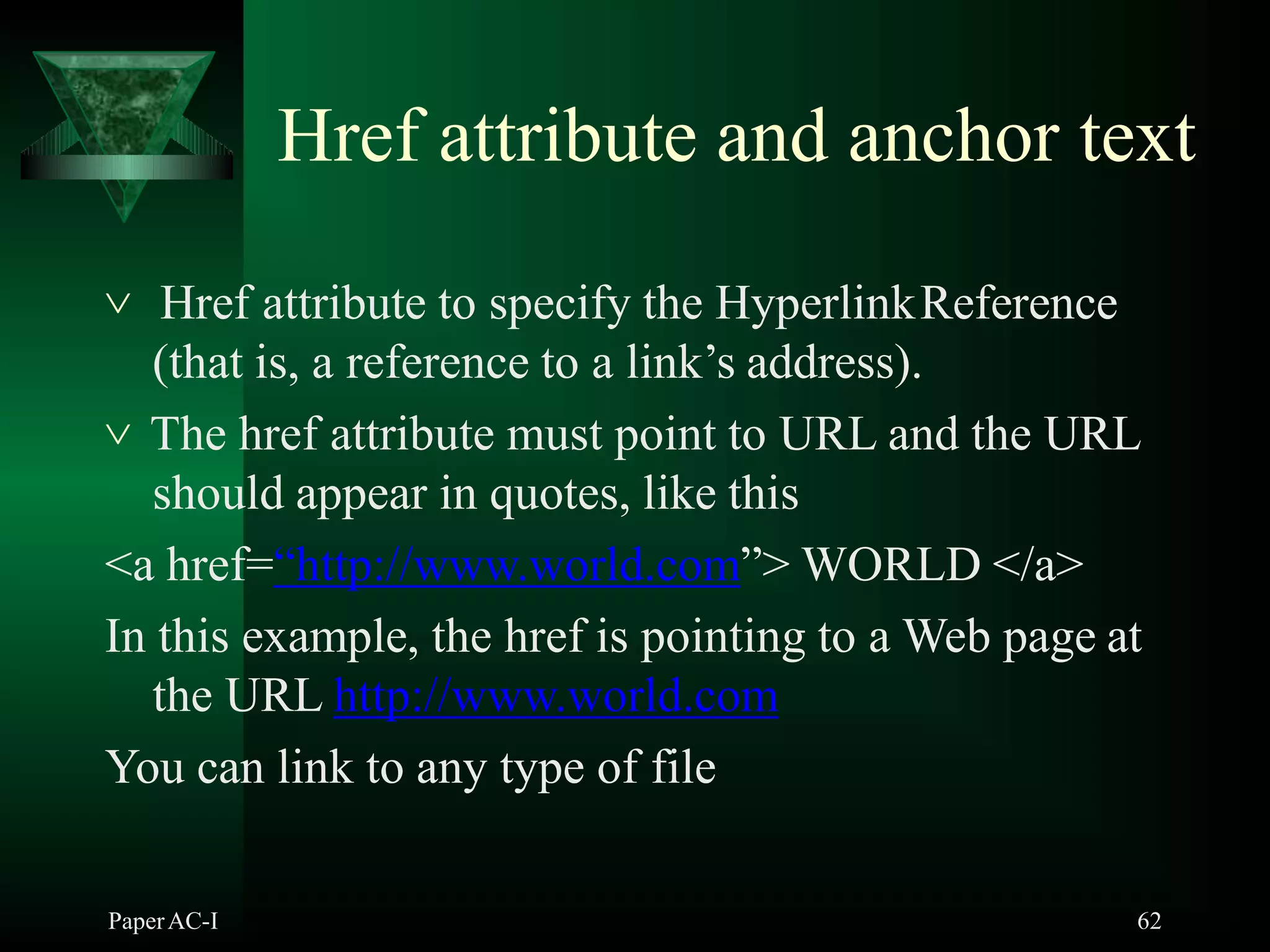 Href attribute and anchor text
PaperAC-I 62
 Href attribute to specify the HyperlinkReference
(that is, a reference to a link’s address).
 The href attribute must point to URL and the URL
should appear in quotes, like this
<a href=“http://www.world.com”> WORLD </a>
In this example, the href is pointing to a Web page at
the URL http://www.world.com
You can link to any type of file
 