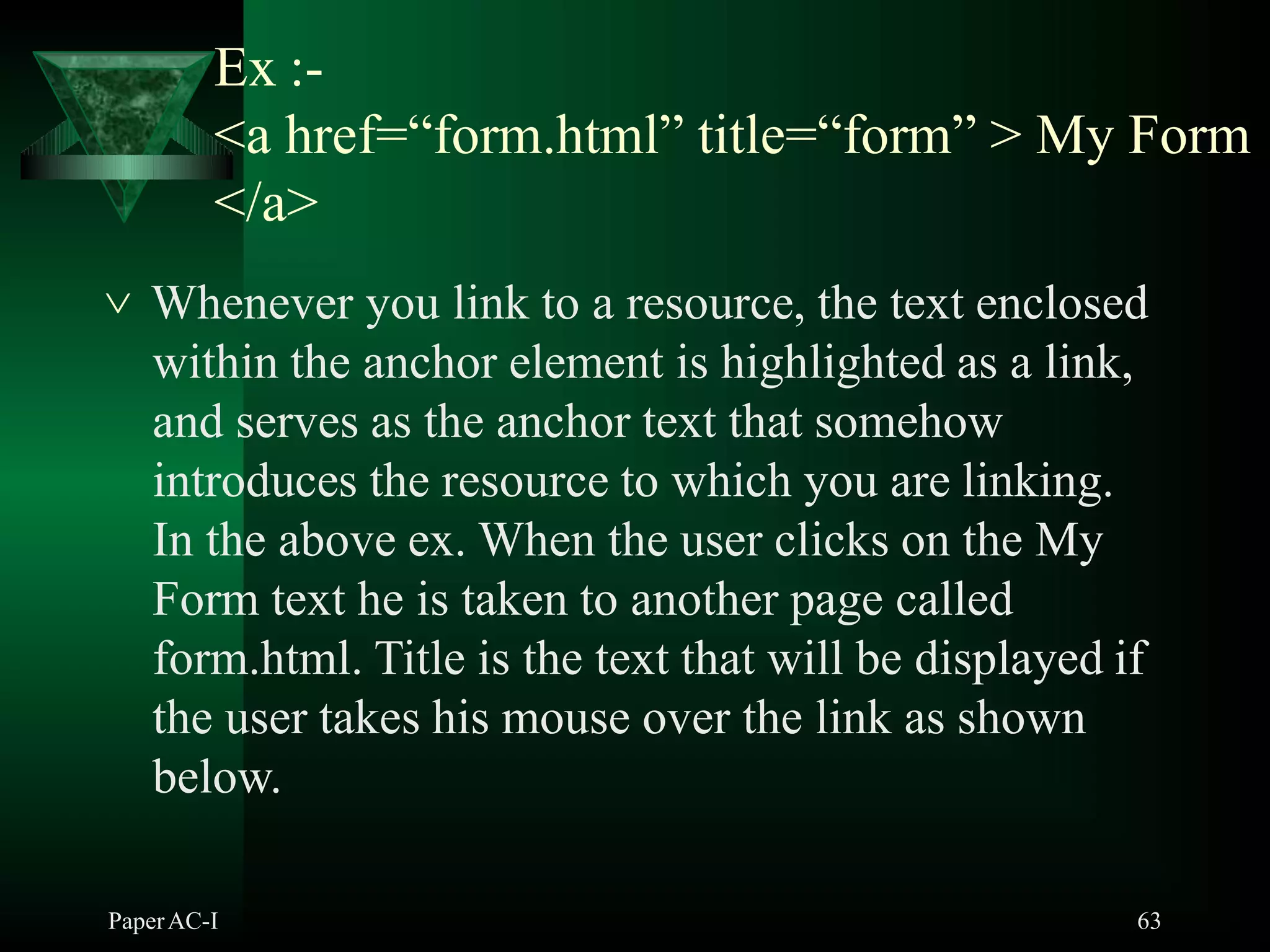 Ex :-
PaperAC-I 63
<a href=“form.html” title=“form” > My Form
</a>
 Whenever you link to a resource, the text enclosed
within the anchor element is highlighted as a link,
and serves as the anchor text that somehow
introduces the resource to which you are linking.
In the above ex. When the user clicks on the My
Form text he is taken to another page called
form.html. Title is the text that will be displayed if
the user takes his mouse over the link as shown
below.
 