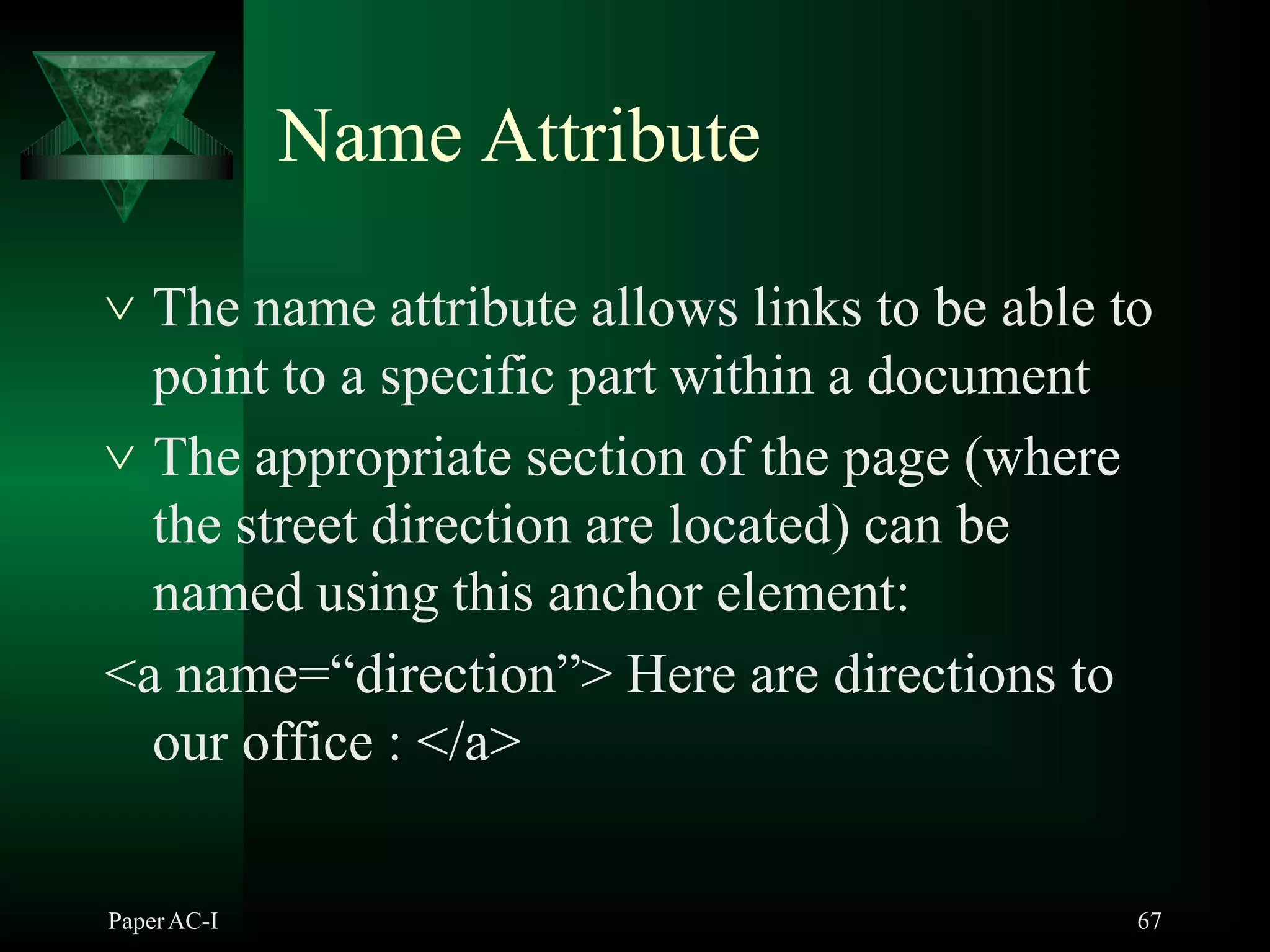Name Attribute
PaperAC-I 67
 The name attribute allows links to be able to
point to a specific part within a document
 The appropriate section of the page (where
the street direction are located) can be
named using this anchor element:
<a name=“direction”> Here are directions to
our office : </a>
 