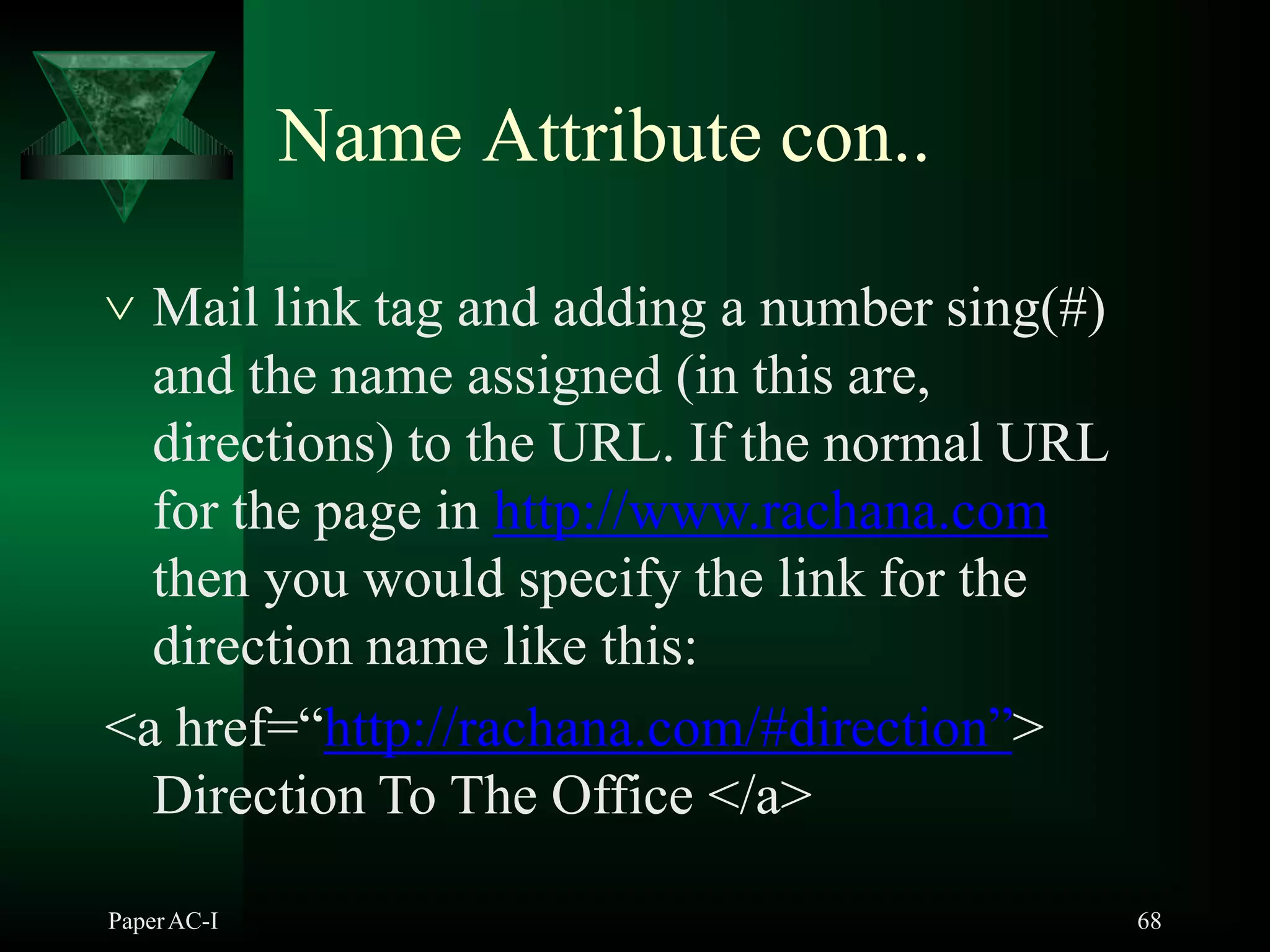 Name Attribute con..
PaperAC-I 68
 Mail link tag and adding a number sing(#)
and the name assigned (in this are,
directions) to the URL. If the normal URL
for the page in http://www.rachana.com
then you would specify the link for the
direction name like this:
<a href=“http://rachana.com/#direction”>
Direction To The Office </a>
 