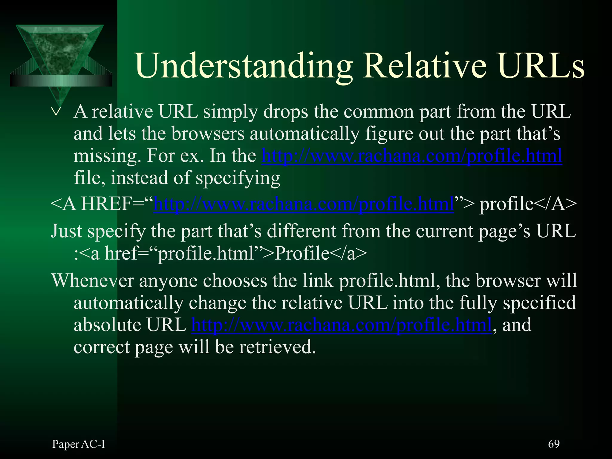Understanding Relative URLs
PaperAC-I 69
 A relative URL simply drops the common part from the URL
and lets the browsers automatically figure out the part that’s
missing. For ex. In the http://www.rachana.com/profile.html
file, instead of specifying
<A HREF=“http://www.rachana.com/profile.html”> profile</A>
Just specify the part that’s different from the current page’s URL
:<a href=“profile.html”>Profile</a>
Whenever anyone chooses the link profile.html, the browser will
automatically change the relative URL into the fully specified
absolute URL http://www.rachana.com/profile.html, and
correct page will be retrieved.
 