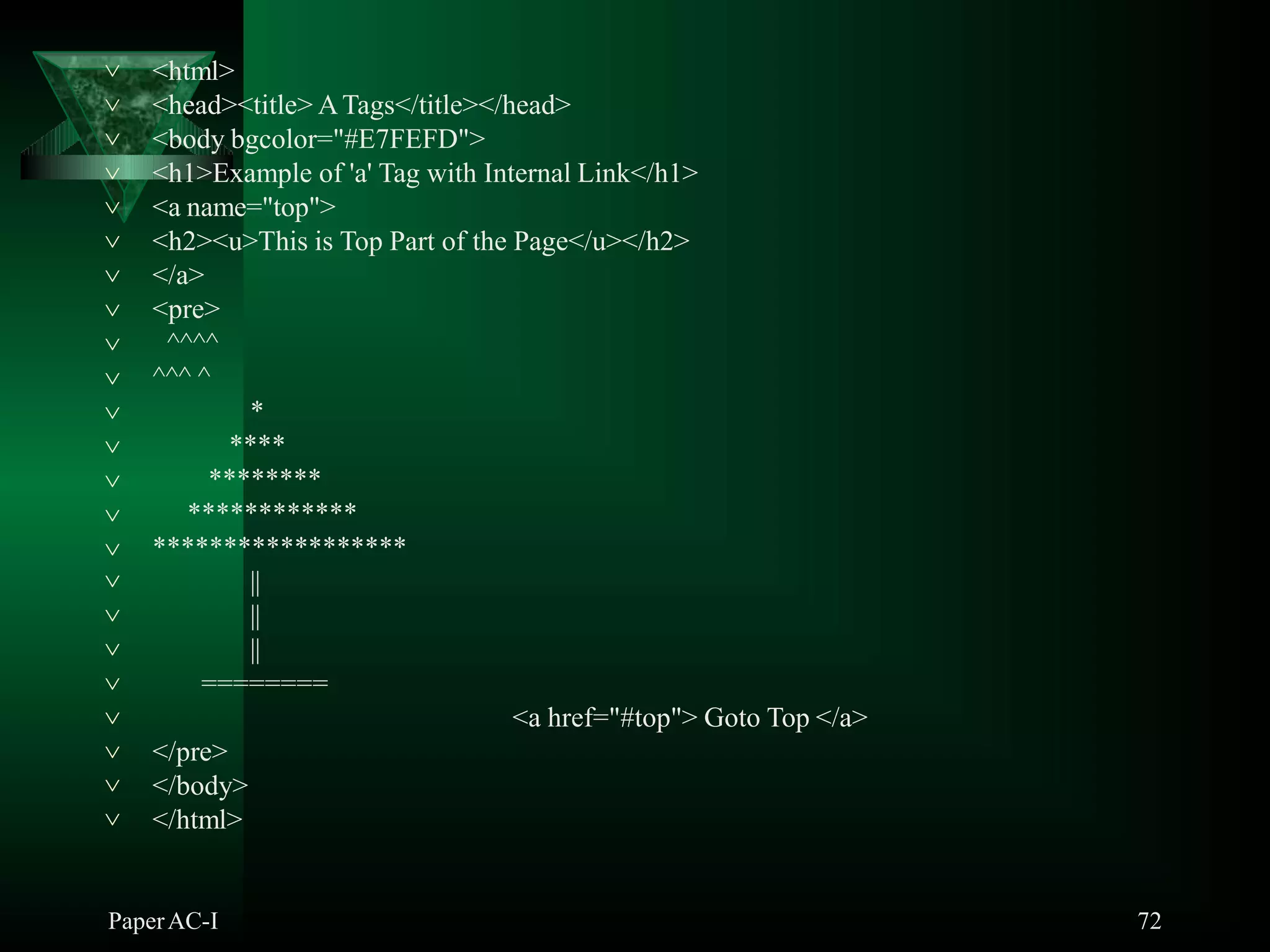 <html>
PaperAC-I 72
<head><title> ATags</title></head>
<body bgcolor="#E7FEFD">
<h1>Example of 'a' Tag with Internal Link</h1>
<a name="top">
<h2><u>This is Top Part of the Page</u></h2>
</a>
<pre>
^^^^
^^^ ^
*
****
********
************














 ******************
||
||
||
========
<a href="#top"> Goto Top </a>





 </pre>
 </body>
 </html>
 