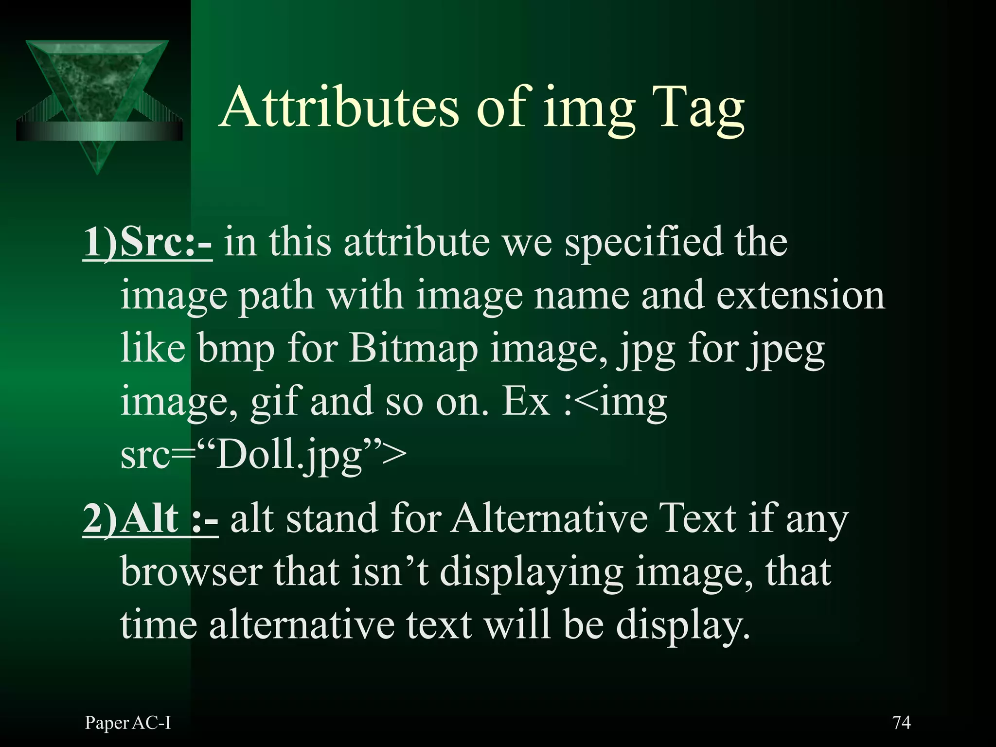 Attributes of img Tag
1)Src:- in this attribute we specified the
image path with image name and extension
like bmp for Bitmap image, jpg for jpeg
image, gif and so on. Ex :<img
src=“Doll.jpg”>
2)Alt :- alt stand for Alternative Text if any
browser that isn’t displaying image, that
time alternative text will be display.
PaperAC-I 74
 